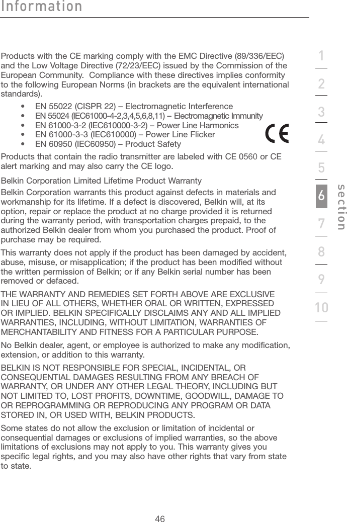 4612345678910sectionProducts with the CE marking comply with the EMC Directive (89/336/EEC) and the Low Voltage Directive (72/23/EEC) issued by the Commission of the European Community.  Compliance with these directives implies conformity to the following European Norms (in brackets are the equivalent international standards).    •  EN 55022 (CISPR 22) – Electromagnetic Interference     •  EN 55024 (IEC61000-4-2,3,4,5,6,8,11) – Electromagnetic Immunity     •  EN 61000-3-2 (IEC610000-3-2) – Power Line Harmonics     •  EN 61000-3-3 (IEC610000) – Power Line Flicker     •  EN 60950 (IEC60950) – Product SafetyProducts that contain the radio transmitter are labeled with CE 0560 or CE alert marking and may also carry the CE logo.Belkin Corporation Limited Lifetime Product WarrantyBelkin Corporation warrants this product against defects in materials and workmanship for its lifetime. If a defect is discovered, Belkin will, at its option, repair or replace the product at no charge provided it is returned during the warranty period, with transportation charges prepaid, to the authorized Belkin dealer from whom you purchased the product. Proof of purchase may be required. This warranty does not apply if the product has been damaged by accident, abuse, misuse, or misapplication; if the product has been modified without the written permission of Belkin; or if any Belkin serial number has been removed or defaced.THE WARRANTY AND REMEDIES SET FORTH ABOVE ARE EXCLUSIVE IN LIEU OF ALL OTHERS, WHETHER ORAL OR WRITTEN, EXPRESSED OR IMPLIED. BELKIN SPECIFICALLY DISCLAIMS ANY AND ALL IMPLIED WARRANTIES, INCLUDING, WITHOUT LIMITATION, WARRANTIES OF MERCHANTABILITY AND FITNESS FOR A PARTICULAR PURPOSE.No Belkin dealer, agent, or employee is authorized to make any modification, extension, or addition to this warranty.BELKIN IS NOT RESPONSIBLE FOR SPECIAL, INCIDENTAL, OR CONSEQUENTIAL DAMAGES RESULTING FROM ANY BREACH OF WARRANTY, OR UNDER ANY OTHER LEGAL THEORY, INCLUDING BUT NOT LIMITED TO, LOST PROFITS, DOWNTIME, GOODWILL, DAMAGE TO OR REPROGRAMMING OR REPRODUCING ANY PROGRAM OR DATA STORED IN, OR USED WITH, BELKIN PRODUCTS.Some states do not allow the exclusion or limitation of incidental or consequential damages or exclusions of implied warranties, so the above limitations of exclusions may not apply to you. This warranty gives you specific legal rights, and you may also have other rights that vary from state to state.Information