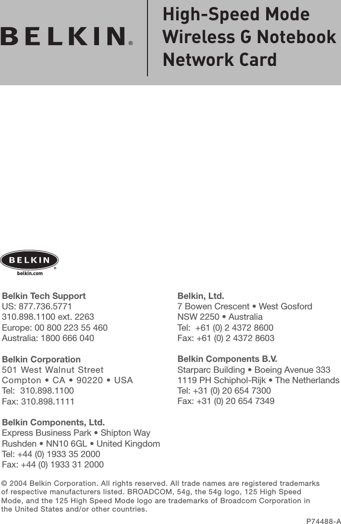 belkin.com© 2004 Belkin Corporation. All rights reserved. All trade names are registered trademarks of respective manufacturers listed. BROADCOM, 54g, the 54g logo, 125 High Speed Mode, and the 125 High Speed Mode logo are trademarks of Broadcom Corporation in the United States and/or other countries.P74488-AHigh-Speed Mode Wireless G Notebook Network Card Belkin, Ltd.7 Bowen Crescent • West GosfordNSW 2250 • AustraliaTel:  +61 (0) 2 4372 8600Fax: +61 (0) 2 4372 8603Belkin Components B.V.Starparc Building • Boeing Avenue 3331119 PH Schiphol-Rijk • The NetherlandsTel: +31 (0) 20 654 7300Fax: +31 (0) 20 654 7349Belkin Tech SupportUS: 877.736.5771 310.898.1100 ext. 2263Europe: 00 800 223 55 460Australia: 1800 666 040Belkin Corporation501 West Walnut StreetCompton • CA • 90220 • USATel:  310.898.1100Fax: 310.898.1111Belkin Components, Ltd.Express Business Park • Shipton Way Rushden • NN10 6GL • United KingdomTel: +44 (0) 1933 35 2000Fax: +44 (0) 1933 31 2000