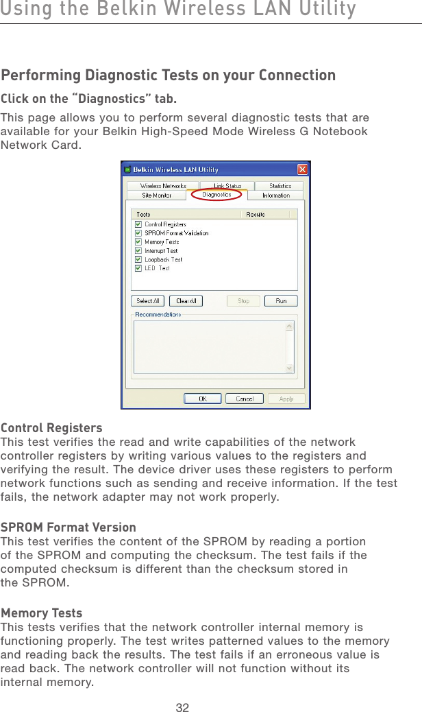 33323332Using the Belkin Wireless LAN UtilityPerforming Diagnostic Tests on your ConnectionClick on the “Diagnostics” tab.This page allows you to perform several diagnostic tests that are available for your Belkin High-Speed Mode Wireless G Notebook Network Card.Control RegistersThis test verifies the read and write capabilities of the network controller registers by writing various values to the registers and verifying the result. The device driver uses these registers to perform network functions such as sending and receive information. If the test fails, the network adapter may not work properly.SPROM Format VersionThis test verifies the content of the SPROM by reading a portion of the SPROM and computing the checksum. The test fails if the computed checksum is different than the checksum stored in  the SPROM.Memory TestsThis tests verifies that the network controller internal memory is functioning properly. The test writes patterned values to the memory and reading back the results. The test fails if an erroneous value is read back. The network controller will not function without its  internal memory.