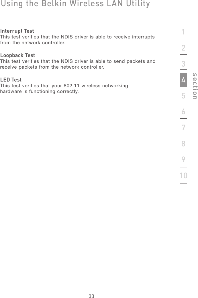 333312345678910sectionUsing the Belkin Wireless LAN UtilityInterrupt TestThis test verifies that the NDIS driver is able to receive interrupts from the network controller.Loopback TestThis test verifies that the NDIS driver is able to send packets and receive packets from the network controller.LED TestThis test verifies that your 802.11 wireless networking hardware is functioning correctly.