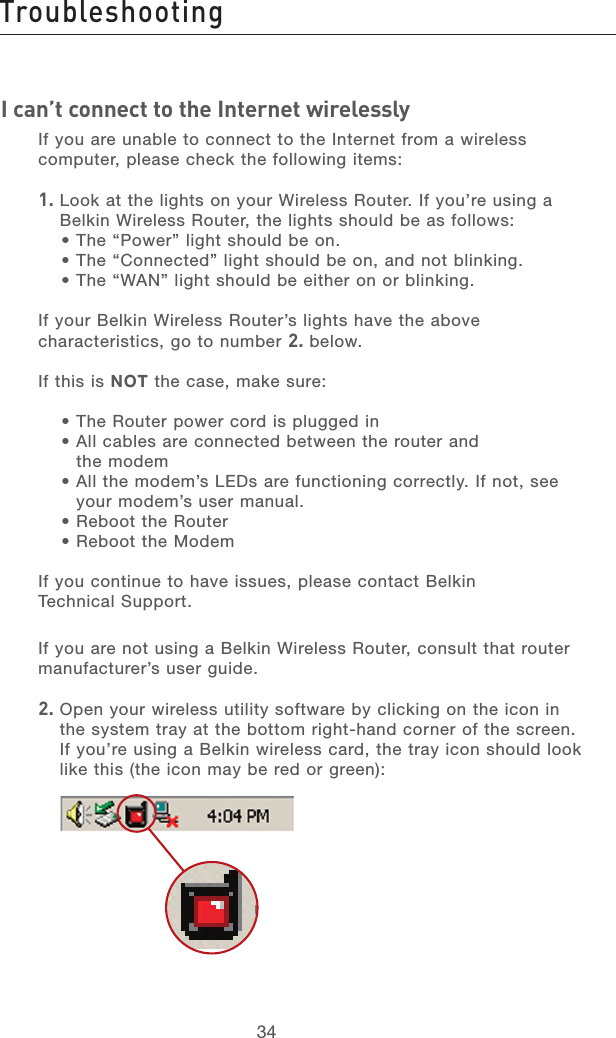 35343534I can’t connect to the Internet wirelesslyIf you are unable to connect to the Internet from a wireless computer, please check the following items:1.  Look at the lights on your Wireless Router. If you’re using a Belkin Wireless Router, the lights should be as follows:• The “Power” light should be on.• The “Connected” light should be on, and not blinking.• The “WAN” light should be either on or blinking.If your Belkin Wireless Router’s lights have the above characteristics, go to number 2. below.If this is NOT the case, make sure:• The Router power cord is plugged in•  All cables are connected between the router and  the modem•  All the modem’s LEDs are functioning correctly. If not, see your modem’s user manual.• Reboot the Router• Reboot the ModemIf you continue to have issues, please contact Belkin  Technical Support.If you are not using a Belkin Wireless Router, consult that router manufacturer’s user guide.2.  Open your wireless utility software by clicking on the icon in the system tray at the bottom right-hand corner of the screen.  If you’re using a Belkin wireless card, the tray icon should look like this (the icon may be red or green):Troubleshooting