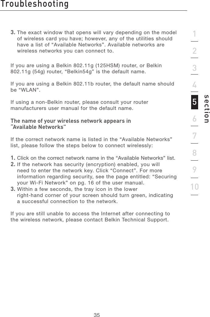 3535section123456789103.  The exact window that opens will vary depending on the model of wireless card you have; however, any of the utilities should have a list of “Available Networks”. Available networks are wireless networks you can connect to.If you are using a Belkin 802.11g (125HSM) router, or Belkin 802.11g (54g) router, “Belkin54g” is the default name.If you are using a Belkin 802.11b router, the default name should be “WLAN”.  If using a non-Belkin router, please consult your router manufacturers user manual for the default name.The name of your wireless network appears in  “Available Networks”If the correct network name is listed in the “Available Networks” list, please follow the steps below to connect wirelessly:1.  Click on the correct network name in the “Available Networks” list.2.  If the network has security (encryption) enabled, you will need to enter the network key. Click “Connect”. For more information regarding security, see the page entitled: “Securing your Wi-Fi Network” on pg. 16 of the user manual.3.  Within a few seconds, the tray icon in the lower  right-hand corner of your screen should turn green, indicating a successful connection to the network.  If you are still unable to access the Internet after connecting to the wireless network, please contact Belkin Technical Support. Troubleshooting