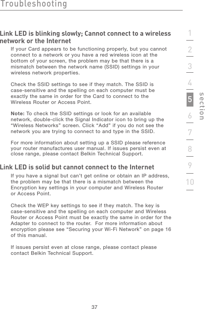 3737section12345678910Link LED is blinking slowly; Cannot connect to a wireless network or the InternetIf your Card appears to be functioning properly, but you cannot connect to a network or you have a red wireless icon at the bottom of your screen, the problem may be that there is a mismatch between the network name (SSID) settings in your wireless network properties. Check the SSID settings to see if they match. The SSID is  case-sensitive and the spelling on each computer must be exactly the same in order for the Card to connect to the  Wireless Router or Access Point. Note: To check the SSID settings or look for an available network, double-click the Signal Indicator icon to bring up the “Wireless Networks” screen. Click “Add” if you do not see the network you are trying to connect to and type in the SSID. For more information about setting up a SSID please reference your router manufactures user manual. If issues persist even at close range, please contact Belkin Technical Support.  Link LED is solid but cannot connect to the Internet If you have a signal but can’t get online or obtain an IP address, the problem may be that there is a mismatch between the Encryption key settings in your computer and Wireless Router  or Access Point. Check the WEP key settings to see if they match. The key is case-sensitive and the spelling on each computer and Wireless Router or Access Point must be exactly the same in order for the Adapter to connect to the router.  For more information about encryption please see “Securing your Wi-Fi Network” on page 16 of this manual.If issues persist even at close range, please contact please contact Belkin Technical Support. Troubleshooting