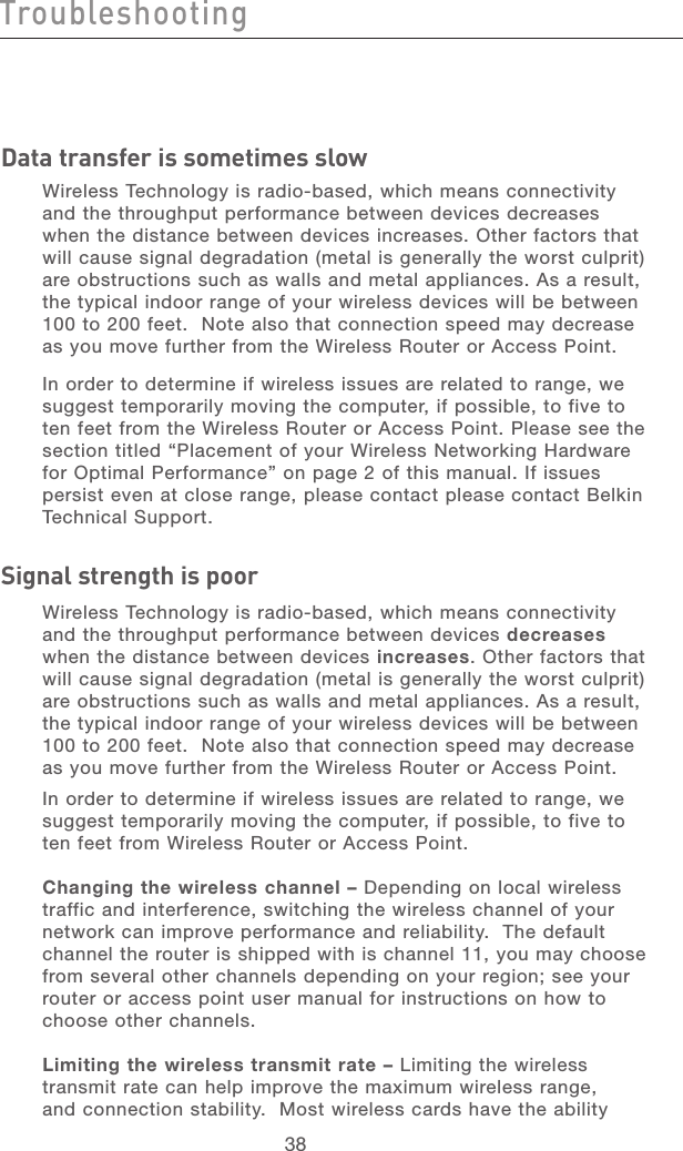 39383938TroubleshootingData transfer is sometimes slowWireless Technology is radio-based, which means connectivity and the throughput performance between devices decreases when the distance between devices increases. Other factors that will cause signal degradation (metal is generally the worst culprit) are obstructions such as walls and metal appliances. As a result, the typical indoor range of your wireless devices will be between 100 to 200 feet.  Note also that connection speed may decrease as you move further from the Wireless Router or Access Point. In order to determine if wireless issues are related to range, we suggest temporarily moving the computer, if possible, to five to ten feet from the Wireless Router or Access Point. Please see the section titled “Placement of your Wireless Networking Hardware for Optimal Performance” on page 2 of this manual. If issues persist even at close range, please contact please contact Belkin Technical Support. Signal strength is poorWireless Technology is radio-based, which means connectivity and the throughput performance between devices decreases when the distance between devices increases. Other factors that will cause signal degradation (metal is generally the worst culprit) are obstructions such as walls and metal appliances. As a result, the typical indoor range of your wireless devices will be between 100 to 200 feet.  Note also that connection speed may decrease as you move further from the Wireless Router or Access Point. In order to determine if wireless issues are related to range, we suggest temporarily moving the computer, if possible, to five to ten feet from Wireless Router or Access Point.Changing the wireless channel – Depending on local wireless traffic and interference, switching the wireless channel of your network can improve performance and reliability.  The default channel the router is shipped with is channel 11, you may choose from several other channels depending on your region; see your router or access point user manual for instructions on how to choose other channels.Limiting the wireless transmit rate – Limiting the wireless transmit rate can help improve the maximum wireless range, and connection stability.  Most wireless cards have the ability 