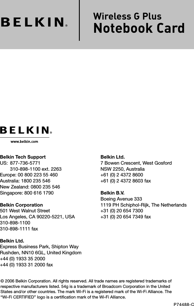 Belkin Ltd.7 Bowen Crescent, West GosfordNSW 2250, Australia+61 (0) 2 4372 8600+61 (0) 2 4372 8603 faxBelkin B.V.Boeing Avenue 3331119 PH Schiphol-Rijk, The Netherlands+31 (0) 20 654 7300+31 (0) 20 654 7349 faxBelkin Tech SupportUS:   877-736-5771310-898-1100 ext. 2263Europe: 00 800 223 55 460Australia: 1800 235 546New Zealand: 0800 235 546Singapore: 800 616 1790Belkin Corporation501 West Walnut StreetLos Angeles, CA 90220-5221, USA310-898-1100310-898-1111 faxBelkin Ltd.Express Business Park, Shipton Way Rushden, NN10 6GL, United Kingdom+44 (0) 1933 35 2000+44 (0) 1933 31 2000 fax© 2006 Belkin Corporation. All rights reserved. All trade names are registered trademarks of respective manufacturers listed. 54g is a trademark of Broadcom Corporation in the United States and/or other countries. The mark Wi-Fi is a registered mark of the Wi-Fi Alliance. The “Wi-Fi CERTIFIED” logo is a certification mark of the Wi-Fi Alliance.P74488-CWireless G Plus Notebook Card