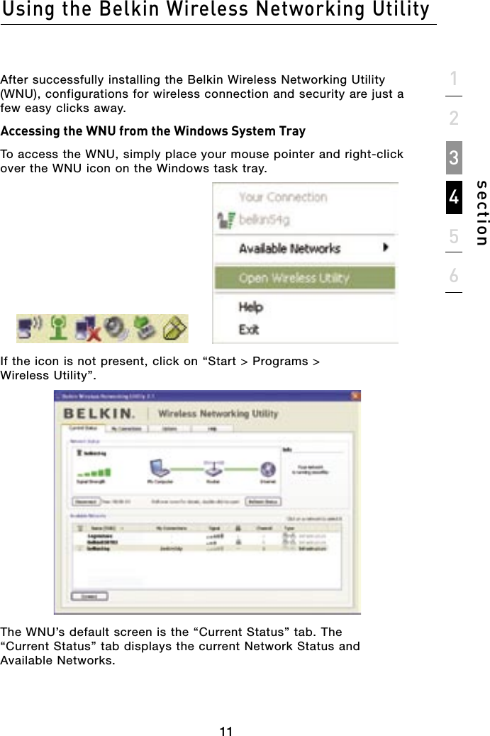11After successfully installing the Belkin Wireless Networking Utility (WNU), configurations for wireless connection and security are just a few easy clicks away.Accessing the WNU from the Windows System TrayTo access the WNU, simply place your mouse pointer and right-click over the WNU icon on the Windows task tray.If the icon is not present, click on “Start &gt; Programs &gt; Wireless Utility”.The WNU’s default screen is the “Current Status” tab. The “Current Status” tab displays the current Network Status and Available Networks.Using the Belkin Wireless Networking Utility11section123456