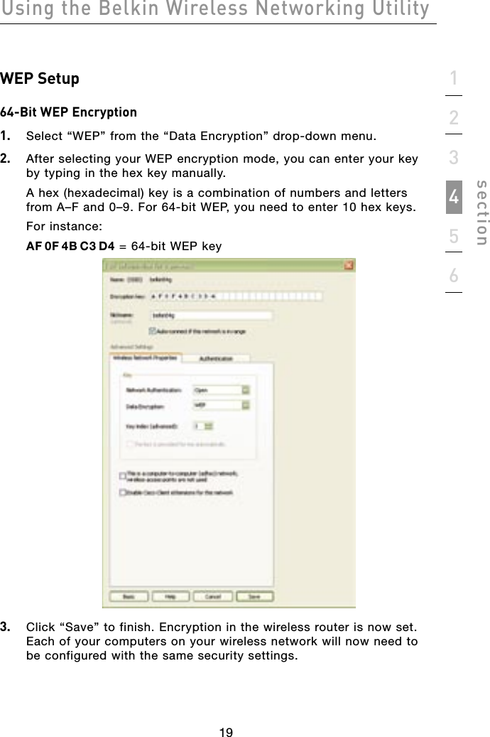19Using the Belkin Wireless Networking Utility19123456sectionWEP Setup64-Bit WEP Encryption1.   Select “WEP” from the “Data Encryption” drop-down menu.2.   After selecting your WEP encryption mode, you can enter your key by typing in the hex key manually.A hex (hexadecimal) key is a combination of numbers and letters from A–F and 0–9. For 64-bit WEP, you need to enter 10 hex keys.For instance:AF 0F 4B C3 D4 = 64-bit WEP key3.   Click “Save” to finish. Encryption in the wireless router is now set. Each of your computers on your wireless network will now need to be configured with the same security settings.