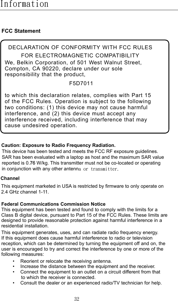 32InformationCaution: Exposure to Radio Frequency Radiation. This device has been tested and meets the FCC RF exposure guidelines.SAR has been evaluated with a laptop as host and the maximum SAR value reported is 0.76 W/kg. This transmitter must not be co-located or operating in conjunction with any other antenna or transmitter.Federal Communications Commission Notice This equipment has been tested and found to comply with the limits for a Class B digital device, pursuant to Part 15 of the FCC Rules. These limits are designed to provide reasonable protection against harmful interference in a residential installation.This equipment generates, uses, and can radiate radio frequency energy. If this equipment does cause harmful interference to radio or television reception, which can be determined by turning the equipment off and on, the user is encouraged to try and correct the interference by one or more of the following measures:    •  Reorient or relocate the receiving antenna.      •   Increase the distance between the equipment and the receiver.      •    Connect the equipment to an outlet on a circuit different from that to which the receiver is connected.    •   Consult the dealer or an experienced radio/TV technician for help.FCC StatementDECLARATION OF CONFORMITY WITH FCC RULES FOR ELECTROMAGNETIC COMPATIBILITYWe, Belkin Corporation, of 501 West Walnut Street, Compton, CA 90220, declare under our sole responsibility that the product,F5D7011to which this declaration relates, complies with Part 15 of the FCC Rules. Operation is subject to the following two conditions: (1) this device may not cause harmful interference, and (2) this device must accept any interference received, including interference that may cause undesired operation.ChannelThis equipment marketed in USA is restricted by firmware to only operate on 2.4 GHz channel 1-11.