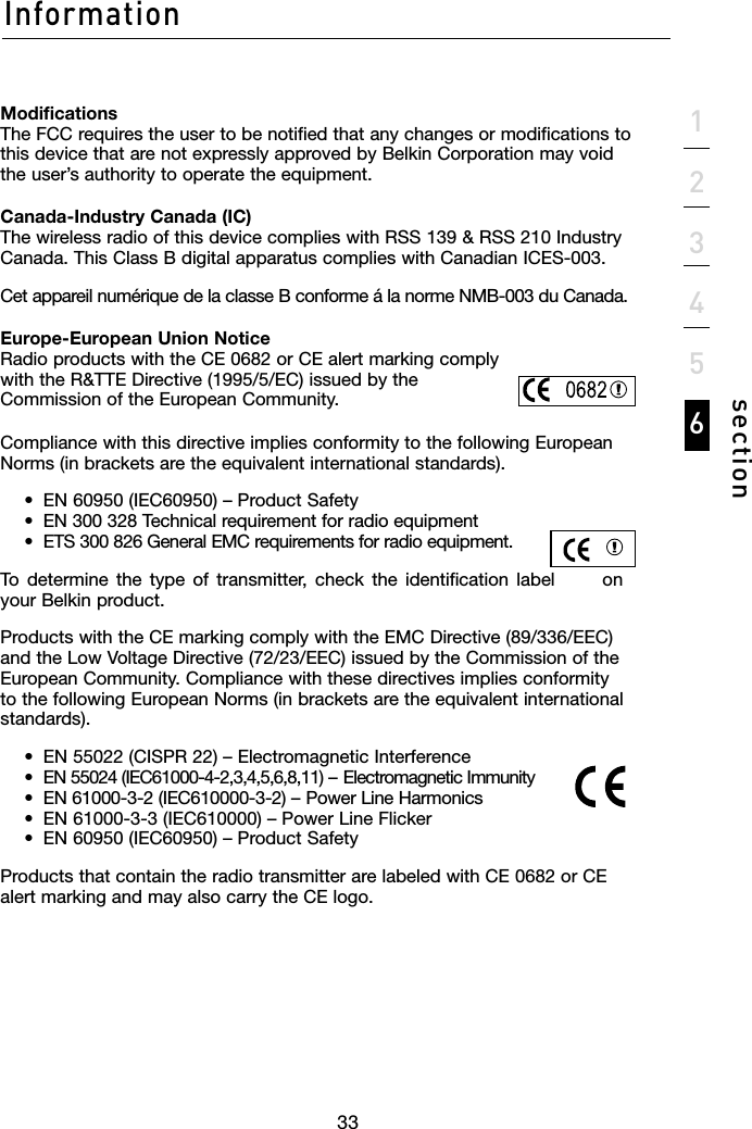 3333section123456InformationModifications The FCC requires the user to be notified that any changes or modifications to this device that are not expressly approved by Belkin Corporation may void the user’s authority to operate the equipment.Canada-Industry Canada (IC) The wireless radio of this device complies with RSS 139 &amp; RSS 210 Industry Canada. This Class B digital apparatus complies with Canadian ICES-003.Cet appareil numérique de la classe B conforme á la norme NMB-003 du Canada.Europe-European Union Notice Radio products with the CE 0682 or CE alert marking comply with the R&amp;TTE Directive (1995/5/EC) issued by the Commission of the European Community.Compliance with this directive implies conformity to the following European Norms (in brackets are the equivalent international standards).    •  EN 60950 (IEC60950) – Product Safety   •  EN 300 328 Technical requirement for radio equipment   •  ETS 300 826 General EMC requirements for radio equipment.To  determine  the  type  of  transmitter,  check  the  identification  label  on your Belkin product.Products with the CE marking comply with the EMC Directive (89/336/EEC) and the Low Voltage Directive (72/23/EEC) issued by the Commission of the European Community. Compliance with these directives implies conformity to the following European Norms (in brackets are the equivalent international standards).  •  EN 55022 (CISPR 22) – Electromagnetic Interference   •  EN 55024 (IEC61000-4-2,3,4,5,6,8,11) – Electromagnetic Immunity   •  EN 61000-3-2 (IEC610000-3-2) – Power Line Harmonics   •  EN 61000-3-3 (IEC610000) – Power Line Flicker   •  EN 60950 (IEC60950) – Product SafetyProducts that contain the radio transmitter are labeled with CE 0682 or CE alert marking and may also carry the CE logo.
