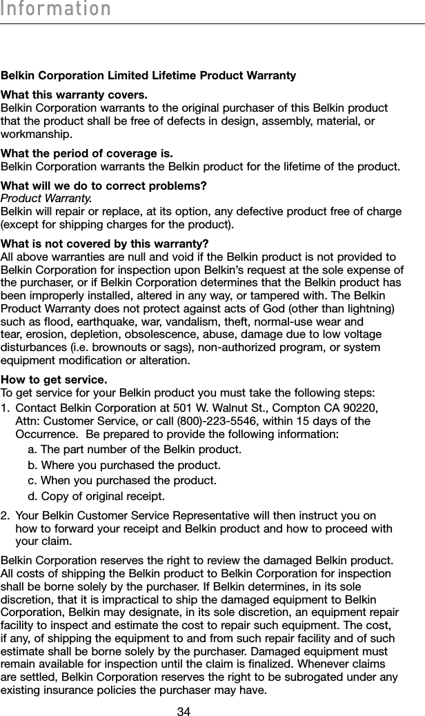 35343534InformationBelkin Corporation Limited Lifetime Product WarrantyWhat this warranty covers. Belkin Corporation warrants to the original purchaser of this Belkin product that the product shall be free of defects in design, assembly, material, or workmanship.What the period of coverage is. Belkin Corporation warrants the Belkin product for the lifetime of the product.What will we do to correct problems? Product Warranty. Belkin will repair or replace, at its option, any defective product free of charge (except for shipping charges for the product).What is not covered by this warranty? All above warranties are null and void if the Belkin product is not provided to Belkin Corporation for inspection upon Belkin’s request at the sole expense of the purchaser, or if Belkin Corporation determines that the Belkin product has been improperly installed, altered in any way, or tampered with. The Belkin Product Warranty does not protect against acts of God (other than lightning) such as flood, earthquake, war, vandalism, theft, normal-use wear and tear, erosion, depletion, obsolescence, abuse, damage due to low voltage disturbances (i.e. brownouts or sags), non-authorized program, or system equipment modification or alteration.How to get service. To get service for your Belkin product you must take the following steps:1.   Contact Belkin Corporation at 501 W. Walnut St., Compton CA 90220, Attn: Customer Service, or call (800)-223-5546, within 15 days of the Occurrence.  Be prepared to provide the following information:    a. The part number of the Belkin product.    b. Where you purchased the product.    c. When you purchased the product.    d. Copy of original receipt.2.   Your Belkin Customer Service Representative will then instruct you on how to forward your receipt and Belkin product and how to proceed with your claim.Belkin Corporation reserves the right to review the damaged Belkin product. All costs of shipping the Belkin product to Belkin Corporation for inspection shall be borne solely by the purchaser. If Belkin determines, in its sole discretion, that it is impractical to ship the damaged equipment to Belkin Corporation, Belkin may designate, in its sole discretion, an equipment repair facility to inspect and estimate the cost to repair such equipment. The cost, if any, of shipping the equipment to and from such repair facility and of such estimate shall be borne solely by the purchaser. Damaged equipment must remain available for inspection until the claim is finalized. Whenever claims are settled, Belkin Corporation reserves the right to be subrogated under any existing insurance policies the purchaser may have.