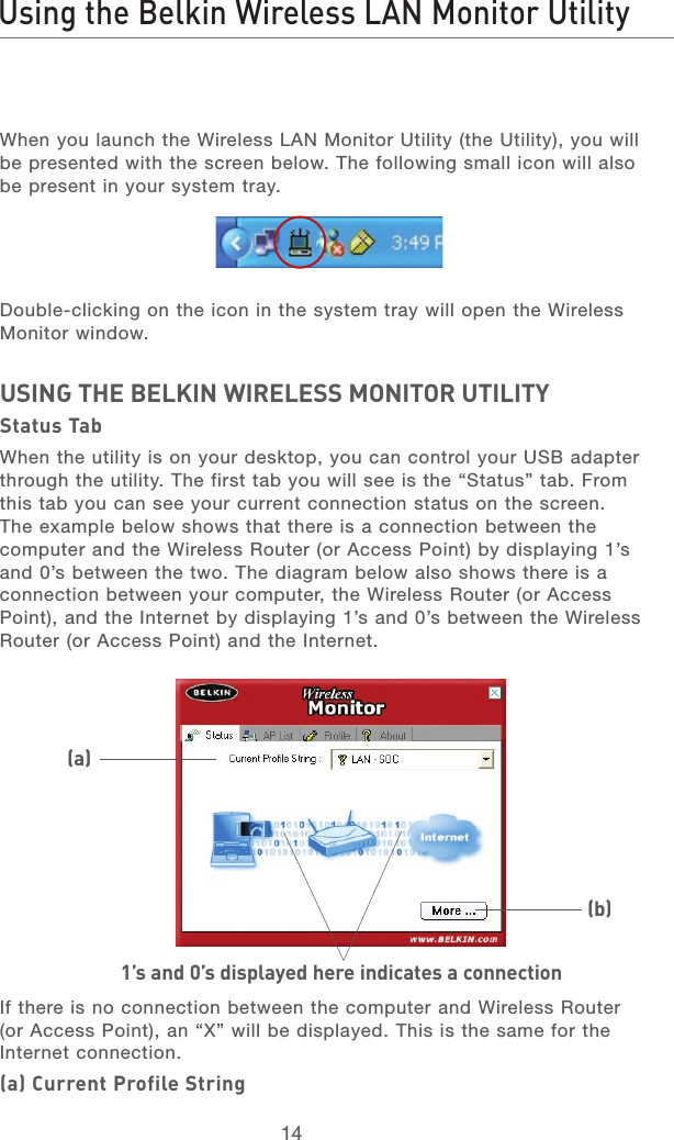 14Using the Belkin Wireless LAN Monitor Utility1521345678When you launch the Wireless LAN Monitor Utility (the Utility), you will be presented with the screen below. The following small icon will also be present in your system tray.Double-clicking on the icon in the system tray will open the Wireless Monitor window.USING THE BELKIN WIRELESS MONITOR UTILITYStatus TabWhen the utility is on your desktop, you can control your USB adapter through the utility. The first tab you will see is the “Status” tab. From this tab you can see your current connection status on the screen. The example below shows that there is a connection between the computer and the Wireless Router (or Access Point) by displaying 1’s and 0’s between the two. The diagram below also shows there is a connection between your computer, the Wireless Router (or Access Point), and the Internet by displaying 1’s and 0’s between the Wireless Router (or Access Point) and the Internet.If there is no connection between the computer and Wireless Router (or Access Point), an “X” will be displayed. This is the same for the Internet connection.(a) Current Profile String1’s and 0’s displayed here indicates a connection(a)(b)