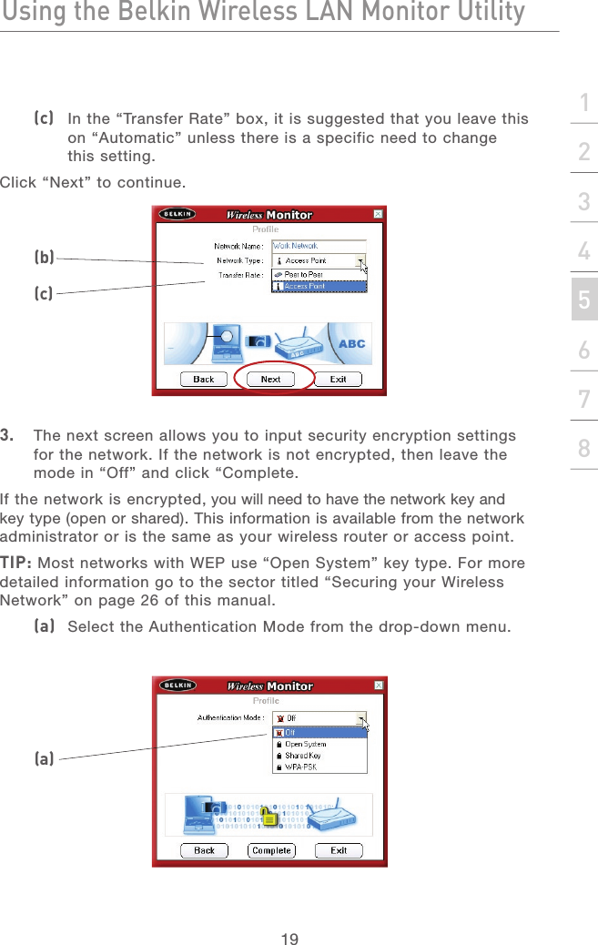 18Using the Belkin Wireless LAN Monitor UtilityUsing the Belkin Wireless LAN Monitor Utility19section21345678(c)   In the “Transfer Rate” box, it is suggested that you leave this on “Automatic” unless there is a specific need to change this setting.Click “Next” to continue.3.   The next screen allows you to input security encryption settings for the network. If the network is not encrypted, then leave the mode in “Off” and click “Complete. If the network is encrypted, you will need to have the network key and key type (open or shared). This information is available from the network administrator or is the same as your wireless router or access point. TIP: Most networks with WEP use “Open System” key type. For more detailed information go to the sector titled “Securing your Wireless Network” on page 26 of this manual.(a)   Select the Authentication Mode from the drop-down menu.(b)(c)(a)