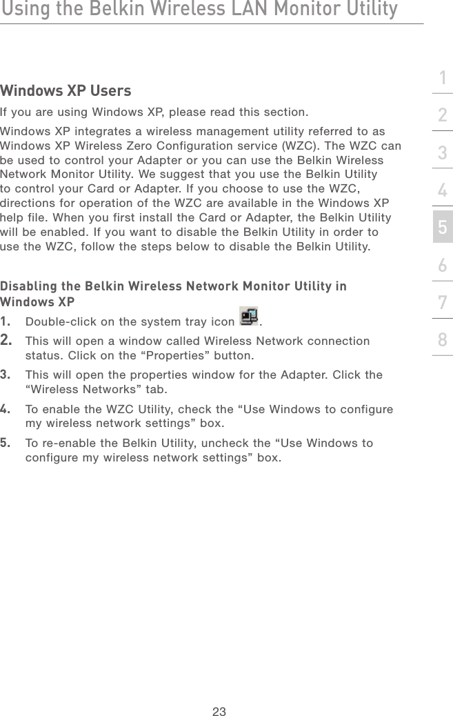 22Using the Belkin Wireless LAN Monitor UtilityUsing the Belkin Wireless LAN Monitor Utility23section21345678Windows XP UsersIf you are using Windows XP, please read this section.Windows XP integrates a wireless management utility referred to as Windows XP Wireless Zero Configuration service (WZC). The WZC can be used to control your Adapter or you can use the Belkin Wireless Network Monitor Utility. We suggest that you use the Belkin Utility to control your Card or Adapter. If you choose to use the WZC, directions for operation of the WZC are available in the Windows XP help file. When you first install the Card or Adapter, the Belkin Utility will be enabled. If you want to disable the Belkin Utility in order to use the WZC, follow the steps below to disable the Belkin Utility.Disabling the Belkin Wireless Network Monitor Utility in Windows XP1.  Double-click on the system tray icon  .2.  This will open a window called Wireless Network connection status. Click on the “Properties” button.3.  This will open the properties window for the Adapter. Click the “Wireless Networks” tab.4.  To enable the WZC Utility, check the “Use Windows to configure my wireless network settings” box.5.  To re-enable the Belkin Utility, uncheck the “Use Windows to configure my wireless network settings” box.