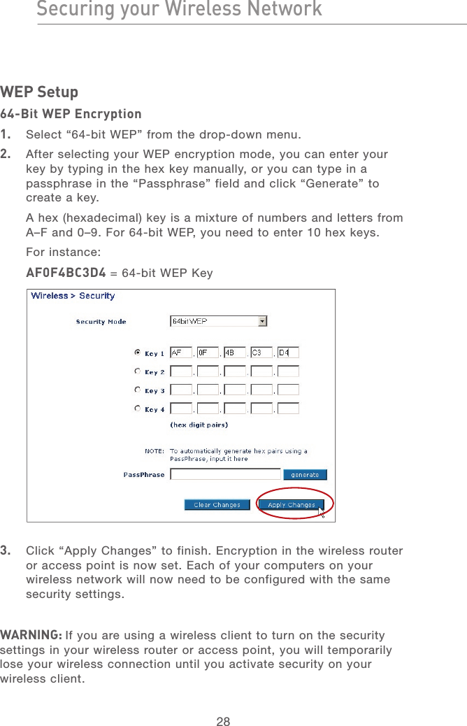 28Securing your Wireless NetworkSecuring your Wireless Network29section21345678WEP Setup64-Bit WEP Encryption1.   Select “64-bit WEP” from the drop-down menu.2.   After selecting your WEP encryption mode, you can enter your key by typing in the hex key manually, or you can type in a passphrase in the “Passphrase” field and click “Generate” to create a key. A hex (hexadecimal) key is a mixture of numbers and letters from A–F and 0–9. For 64-bit WEP, you need to enter 10 hex keys. For instance:AF0F4BC3D4 = 64-bit WEP Key3.   Click “Apply Changes” to finish. Encryption in the wireless router or access point is now set. Each of your computers on your wireless network will now need to be configured with the same security settings.WARNING: If you are using a wireless client to turn on the security settings in your wireless router or access point, you will temporarily lose your wireless connection until you activate security on your wireless client.