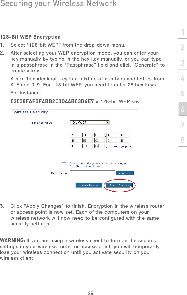 28Securing your Wireless NetworkSecuring your Wireless Network29section21345678128-Bit WEP Encryption1.  Select “128-bit WEP” from the drop-down menu.2.   After selecting your WEP encryption mode, you can enter your key manually by typing in the hex key manually, or you can type in a passphrase in the “Passphrase” field and click “Generate” to create a key.A hex (hexadecimal) key is a mixture of numbers and letters from A–F and 0–9. For 128-bit WEP, you need to enter 26 hex keys.For instance:C3030FAF0F4BB2C3D44BC3D4E7 = 128-bit WEP key3.   Click “Apply Changes” to finish. Encryption in the wireless router or access point is now set. Each of the computers on your wireless network will now need to be configured with the same security settings.WARNING: If you are using a wireless client to turn on the security settings in your wireless router or access point, you will temporarily lose your wireless connection until you activate security on your wireless client.