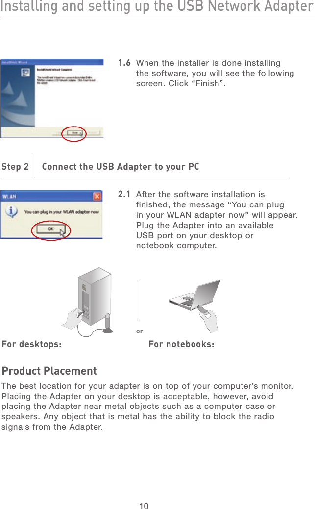 1110Installing and setting up the USB Network Adapter11101.6  When the installer is done installing the software, you will see the following screen. Click “Finish”.Step 2     Connect the USB Adapter to your PC2.1  After the software installation is finished, the message “You can plug  in your WLAN adapter now” will appear. Plug the Adapter into an available  USB port on your desktop or  notebook computer. For desktops:      For notebooks:Product PlacementThe best location for your adapter is on top of your computer’s monitor. Placing the Adapter on your desktop is acceptable, however, avoid placing the Adapter near metal objects such as a computer case or speakers. Any object that is metal has the ability to block the radio signals from the Adapter.or