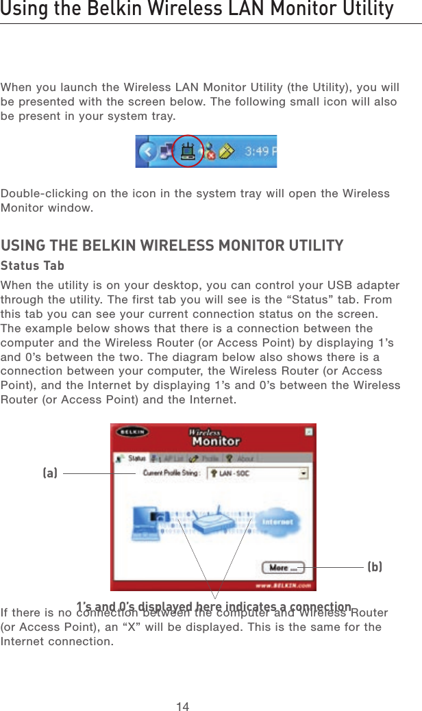 1514Using the Belkin Wireless LAN Monitor Utility1514Using the Belkin Wireless LAN Monitor UtilityWhen you launch the Wireless LAN Monitor Utility (the Utility), you will be presented with the screen below. The following small icon will also be present in your system tray.Double-clicking on the icon in the system tray will open the Wireless Monitor window.USING THE BELKIN WIRELESS MONITOR UTILITYStatus TabWhen the utility is on your desktop, you can control your USB adapter through the utility. The first tab you will see is the “Status” tab. From this tab you can see your current connection status on the screen. The example below shows that there is a connection between the computer and the Wireless Router (or Access Point) by displaying 1’s and 0’s between the two. The diagram below also shows there is a connection between your computer, the Wireless Router (or Access Point), and the Internet by displaying 1’s and 0’s between the Wireless Router (or Access Point) and the Internet.If there is no connection between the computer and Wireless Router (or Access Point), an “X” will be displayed. This is the same for the Internet connection.1’s and 0’s displayed here indicates a connection(a)(b)