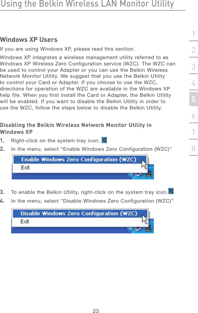 23Using the Belkin Wireless LAN Monitor Utility23section21345678Windows XP UsersIf you are using Windows XP, please read this section.Windows XP integrates a wireless management utility referred to as Windows XP Wireless Zero Configuration service (WZC). The WZC can be used to control your Adapter or you can use the Belkin Wireless Network Monitor Utility. We suggest that you use the Belkin Utility to control your Card or Adapter. If you choose to use the WZC, directions for operation of the WZC are available in the Windows XP help file. When you first install the Card or Adapter, the Belkin Utility will be enabled. If you want to disable the Belkin Utility in order to use the WZC, follow the steps below to disable the Belkin Utility.Disabling the Belkin Wireless Network Monitor Utility in Windows XP1.  Right-click on the system tray icon.2.  In the menu, select “Enable Windows Zero Configuration (WZC)”  3.  To enable the Belkin Utility, right-click on the system tray icon.4.  In the menu, select “Disable Windows Zero Configuration (WZC)” 