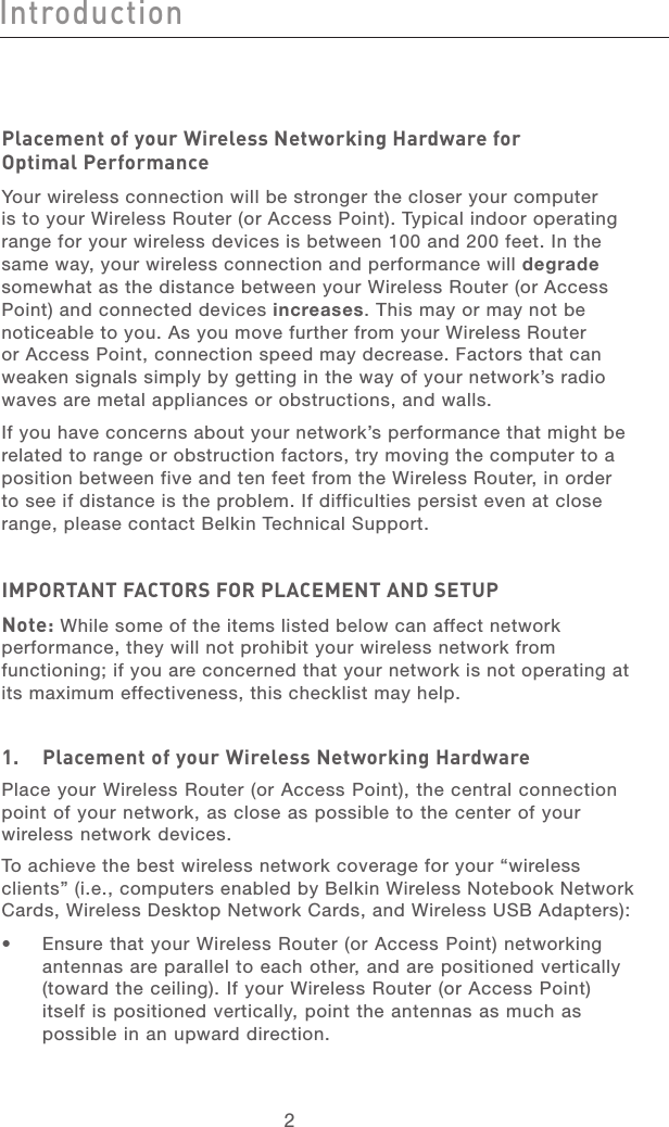 32Introduction32IntroductionPlacement of your Wireless Networking Hardware for  Optimal PerformanceYour wireless connection will be stronger the closer your computer is to your Wireless Router (or Access Point). Typical indoor operating range for your wireless devices is between 100 and 200 feet. In the same way, your wireless connection and performance will degrade somewhat as the distance between your Wireless Router (or Access Point) and connected devices increases. This may or may not be noticeable to you. As you move further from your Wireless Router or Access Point, connection speed may decrease. Factors that can weaken signals simply by getting in the way of your network’s radio waves are metal appliances or obstructions, and walls. If you have concerns about your network’s performance that might be related to range or obstruction factors, try moving the computer to a position between five and ten feet from the Wireless Router, in order to see if distance is the problem. If difficulties persist even at close range, please contact Belkin Technical Support. IMPORTANT FACTORS FOR PLACEMENT AND SETUPNote: While some of the items listed below can affect network performance, they will not prohibit your wireless network from functioning; if you are concerned that your network is not operating at its maximum effectiveness, this checklist may help.1.   Placement of your Wireless Networking HardwarePlace your Wireless Router (or Access Point), the central connection point of your network, as close as possible to the center of your wireless network devices.To achieve the best wireless network coverage for your “wireless clients” (i.e., computers enabled by Belkin Wireless Notebook Network Cards, Wireless Desktop Network Cards, and Wireless USB Adapters): •   Ensure that your Wireless Router (or Access Point) networking antennas are parallel to each other, and are positioned vertically (toward the ceiling). If your Wireless Router (or Access Point) itself is positioned vertically, point the antennas as much as possible in an upward direction. 