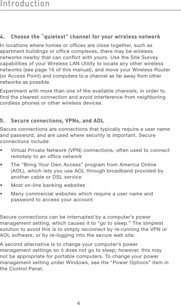 54Introduction54Introduction4.   Choose the “quietest” channel for your wireless networkIn locations where homes or offices are close together, such as apartment buildings or office complexes, there may be wireless networks nearby that can conflict with yours. Use the Site Survey capabilities of your Wireless LAN Utility to locate any other wireless networks (see page 16 of this manual), and move your Wireless Router (or Access Point) and computers to a channel as far away from other networks as possible. Experiment with more than one of the available channels, in order to find the clearest connection and avoid interference from neighboring cordless phones or other wireless devices.5.  Secure connections, VPNs, and AOLSecure connections are connections that typically require a user name and password, and are used where security is important. Secure connections include:•   Virtual Private Network (VPN) connections, often used to connect remotely to an office network•   The “Bring Your Own Access” program from America Online (AOL), which lets you use AOL through broadband provided by another cable or DSL service•   Most on-line banking websites•   Many commercial websites which require a user name and password to access your accountSecure connections can be interrupted by a computer’s power management setting, which causes it to “go to sleep.” The simplest solution to avoid this is to simply reconnect by re-running the VPN or AOL software, or by re-logging into the secure web site.A second alternative is to change your computer’s power management settings so it does not go to sleep; however, this may not be appropriate for portable computers. To change your power management setting under Windows, see the “Power Options” item in the Control Panel.