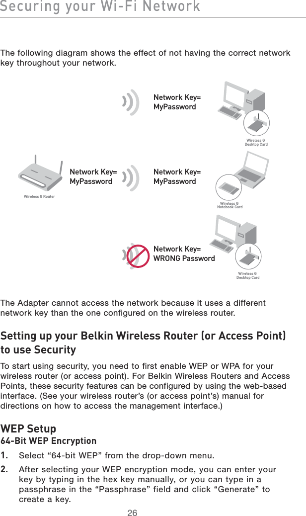 2726Securing your Wi-Fi Network2726Securing your Wi-Fi NetworkThe following diagram shows the effect of not having the correct network key throughout your network.The Adapter cannot access the network because it uses a different network key than the one configured on the wireless router.Setting up your Belkin Wireless Router (or Access Point) to use SecurityTo start using security, you need to first enable WEP or WPA for your wireless router (or access point). For Belkin Wireless Routers and Access Points, these security features can be configured by using the web-based interface. (See your wireless router’s (or access point’s) manual for directions on how to access the management interface.)WEP Setup 64-Bit WEP Encryption1.   Select “64-bit WEP” from the drop-down menu.2.    After selecting your WEP encryption mode, you can enter your key by typing in the hex key manually, or you can type in a passphrase in the “Passphrase” field and click “Generate” to create a key.Network Key=WRONG PasswordNetwork Key=MyPasswordNetwork Key=MyPasswordNetwork Key=MyPassword