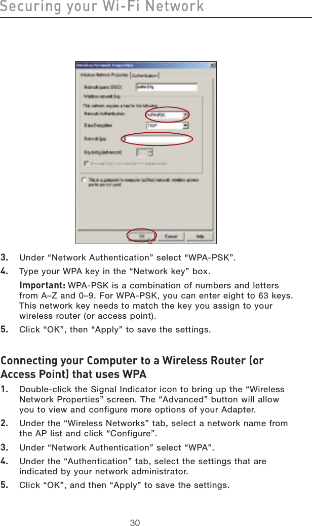 3130Securing your Wi-Fi Network3130Securing your Wi-Fi Network3.   Under “Network Authentication” select “WPA-PSK”.4.   Type your WPA key in the “Network key” box.   Important: WPA-PSK is a combination of numbers and letters from A–Z and 0–9. For WPA-PSK, you can enter eight to 63 keys. This network key needs to match the key you assign to your wireless router (or access point).5.   Click “OK”, then “Apply” to save the settings.Connecting your Computer to a Wireless Router (or Access Point) that uses WPA1.    Double-click the Signal Indicator icon to bring up the “Wireless Network Properties” screen. The “Advanced” button will allow you to view and configure more options of your Adapter.2.    Under the “Wireless Networks” tab, select a network name from the AP list and click “Configure”.3.   Under “Network Authentication” select “WPA”.4.    Under the “Authentication” tab, select the settings that are indicated by your network administrator.5.   Click “OK”, and then “Apply” to save the settings.