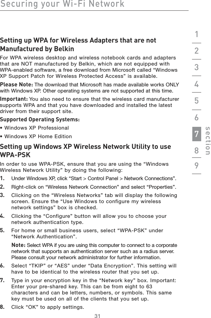 31Securing your Wi-Fi Network312134567section89Setting up WPA for Wireless Adapters that are not Manufactured by Belkin For WPA wireless desktop and wireless notebook cards and adapters that are NOT manufactured by Belkin, which are not equipped with  WPA-enabled software, a free download from Microsoft called “Windows  XP Support Patch for Wireless Protected Access” is available.Please Note: The download that Microsoft has made available works ONLY with Windows XP. Other operating systems are not supported at this time.Important: You also need to ensure that the wireless card manufacturer supports WPA and that you have downloaded and installed the latest driver from their support site.Supported Operating Systems:• Windows XP Professional• Windows XP Home EditionSetting up Windows XP Wireless Network Utility to use WPA-PSKIn order to use WPA-PSK, ensure that you are using the “Windows Wireless Network Utility” by doing the following:1.    Under Windows XP, click “Start &gt; Control Panel &gt; Network Connections”.2.    Right-click on “Wireless Network Connection” and select “Properties”.3.    Clicking on the “Wireless Networks” tab will display the following screen. Ensure the “Use Windows to configure my wireless network settings” box is checked.4.    Clicking the “Configure” button will allow you to choose your network authentication type.5.    For home or small business users, select “WPA-PSK” under “Network Authentication”.   Note: Select WPA if you are using this computer to connect to a corporate  network that supports an authentication server such as a radius server. Please consult your network administrator for further information.6.    Select “TKIP” or “AES” under “Data Encryption”. This setting will have to be identical to the wireless router that you set up.7.    Type in your encryption key in the “Network key” box. Important: Enter your pre-shared key. This can be from eight to 63 characters and can be letters, numbers, or symbols. This same key must be used on all of the clients that you set up.8.   Click “OK” to apply settings.
