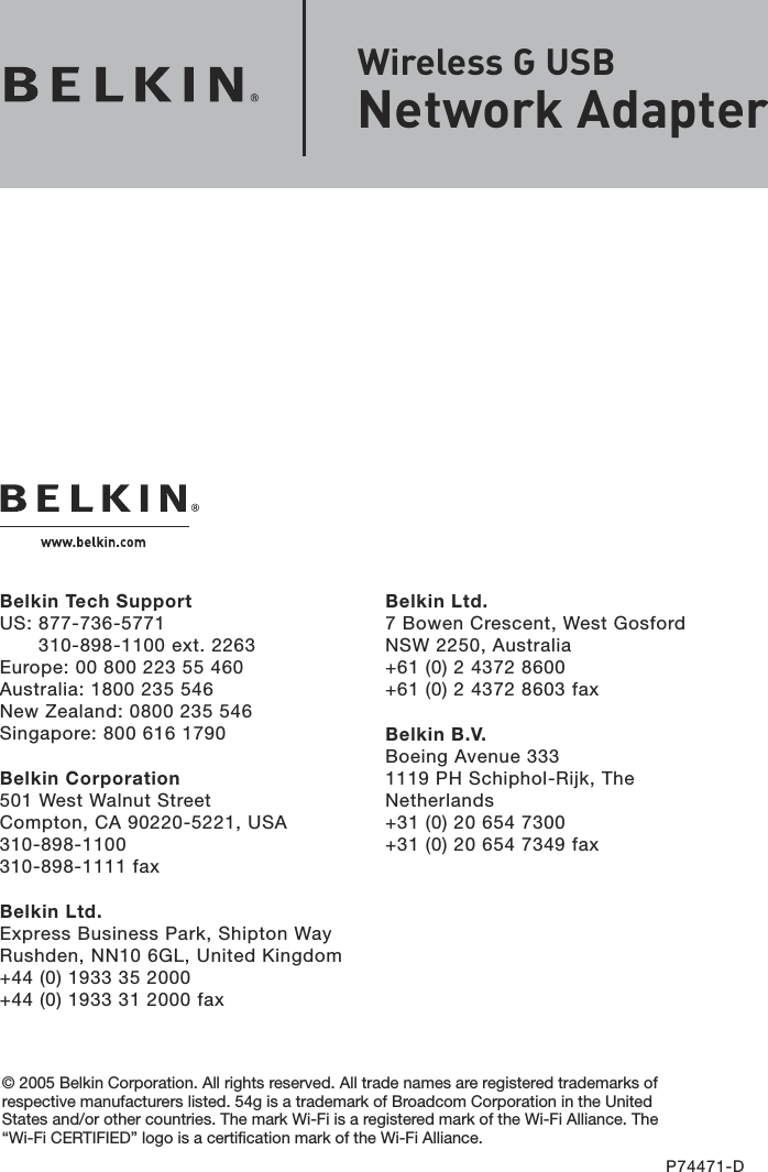 Belkin Ltd.7 Bowen Crescent, West GosfordNSW 2250, Australia+61 (0) 2 4372 8600+61 (0) 2 4372 8603 faxBelkin B.V.Boeing Avenue 3331119 PH Schiphol-Rijk, The Netherlands+31 (0) 20 654 7300+31 (0) 20 654 7349 faxBelkin Tech SupportUS:  877-736-5771 310-898-1100 ext. 2263Europe: 00 800 223 55 460Australia: 1800 235 546New Zealand: 0800 235 546Singapore: 800 616 1790Belkin Corporation501 West Walnut StreetCompton, CA 90220-5221, USA310-898-1100310-898-1111 faxBelkin Ltd.Express Business Park, Shipton Way Rushden, NN10 6GL, United Kingdom+44 (0) 1933 35 2000+44 (0) 1933 31 2000 fax© 2005 Belkin Corporation. All rights reserved. All trade names are registered trademarks of respective manufacturers listed. 54g is a trademark of Broadcom Corporation in the United States and/or other countries. The mark Wi-Fi is a registered mark of the Wi-Fi Alliance. The “Wi-Fi CERTIFIED” logo is a certification mark of the Wi-Fi Alliance.P74471-DWireless G USB  Network Adapter