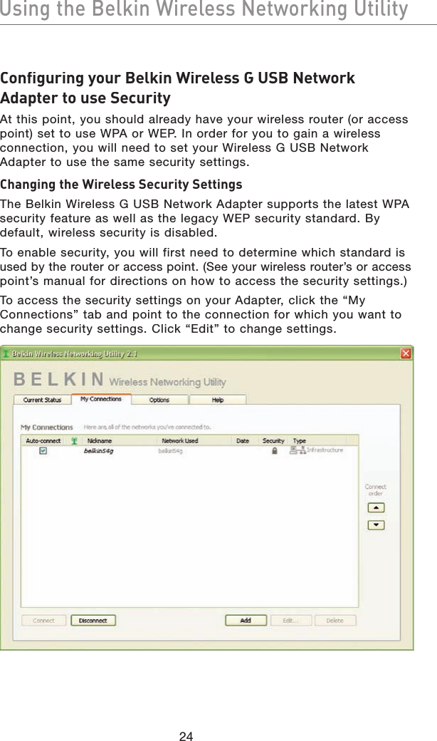 Using the Belkin Wireless Networking UtilityUsing the Belkin Wireless Networking UtilityConfiguring your Belkin Wireless G USB Network Adapter to use SecurityAt this point, you should already have your wireless router (or access point) set to use WPA or WEP. In order for you to gain a wireless connection, you will need to set your Wireless G USB Network Adapter to use the same security settings.Changing the Wireless Security SettingsThe Belkin Wireless G USB Network Adapter supports the latest WPA security feature as well as the legacy WEP security standard. By default, wireless security is disabled.To enable security, you will first need to determine which standard is used by the router or access point. (See your wireless router’s or accesspoint’s manual for directions on how to access the security settings.)To access the security settings on your Adapter, click the “My Connections” tab and point to the connection for which you want to change security settings. Click “Edit” to change settings.24
