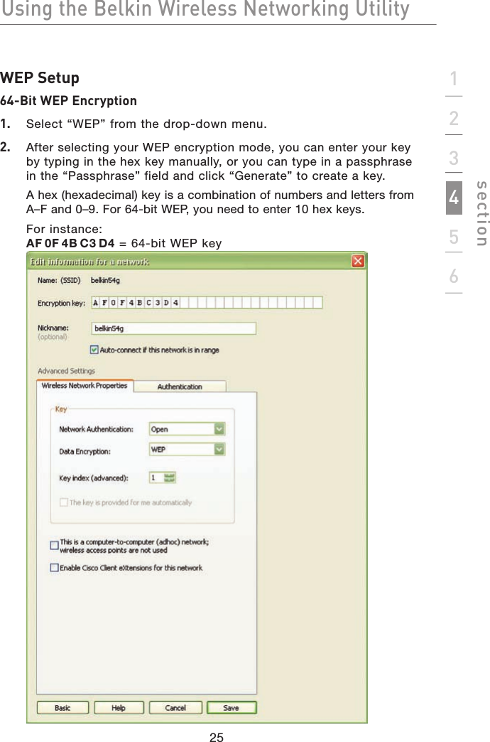 Using the Belkin Wireless Networking Utility123456sectionWEP Setup64-Bit WEP Encryption1.   Select “WEP” from the drop-down menu.2. After selecting your WEP encryption mode, you can enter your key by typing in the hex key manually, or you can type in a passphrase in the “Passphrase” field and click “Generate” to create a key. A hex (hexadecimal) key is a combination of numbers and letters from A–F and 0–9. For 64-bit WEP, you need to enter 10 hex keys. For instance:AF0F4BC3D4 = 64-bit WEP key2525252525