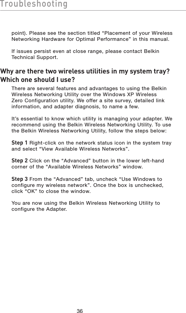 Troubleshootingpoint). Please see the section titled “Placement of your Wireless Networking Hardware for Optimal Performance” in this manual.If issues persist even at close range, please contact Belkin Technical Support.Why are there two wireless utilities in my system tray? Which one should I use?  There are several features and advantages to using the Belkin Wireless Networking Utility over the Windows XP Wireless Zero Configuration utility. We offer a site survey, detailed link information, and adapter diagnosis, to name a few.It’s essential to know which utility is managing your adapter. We recommend using the Belkin Wireless Networking Utility. To use the Belkin Wireless Networking Utility, follow the steps below:Step 1 Right-click on the network status icon in the system tray and select “View Available Wireless Networks”.Step 2Click on the “Advanced” button in the lower left-hand corner of the “Available Wireless Networks” window.Step 3From the “Advanced” tab, uncheck “Use Windows to configure my wireless network”. Once the box is unchecked, click “OK” to close the window.You are now using the Belkin Wireless Networking Utility to configure the Adapter.36