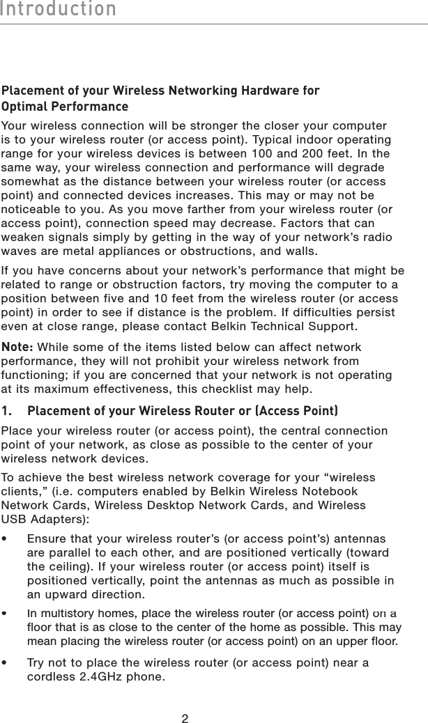 2IntroductionIntroductionPlacement of your Wireless Networking Hardware for Optimal PerformanceYour wireless connection will be stronger the closer your computer is to your wireless router (or access point). Typical indoor operating range for your wireless devices is between 100 and 200 feet. In the same way, your wireless connection and performance will degrade somewhat as the distance between your wireless router (or access point) and connected devices increases. This may or may not be noticeable to you. As you move farther from your wireless router (or access point), connection speed may decrease. Factors that can weaken signals simply by getting in the way of your network’s radio waves are metal appliances or obstructions, and walls. If you have concerns about your network’s performance that might be related to range or obstruction factors, try moving the computer to a position between five and 10 feet from the wireless router (or access point) in order to see if distance is the problem. If difficulties persist even at close range, please contact Belkin Technical Support. Note: While some of the items listed below can affect network performance, they will not prohibit your wireless network from functioning; if you are concerned that your network is not operating at its maximum effectiveness, this checklist may help.1.   Placement of your Wireless Router or (Access Point)Place your wireless router (or access point), the central connection point of your network, as close as possible to the center of your wireless network devices.To achieve the best wireless network coverage for your “wireless clients,” (i.e. computers enabled by Belkin Wireless Notebook Network Cards, Wireless Desktop Network Cards, and Wireless USB Adapters): •   Ensure that your wireless router’s (or access point’s) antennas are parallel to each other, and are positioned vertically (toward the ceiling). If your wireless router (or access point) itself is positioned vertically, point the antennas as much as possible in an upward direction. •  In multistory homes, place the wireless router (or access point) on a floor that is as close to the center of the home as possible. This may mean placing the wireless router (or access point) on an upper floor.•   Try not to place the wireless router (or access point) near acordless 2.4GHz phone.