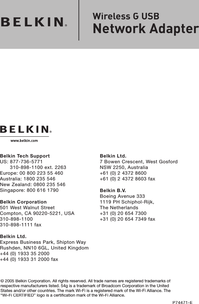 Belkin Ltd.7 Bowen Crescent, West GosfordNSW 2250, Australia+61 (0) 2 4372 8600+61 (0) 2 4372 8603 faxBelkin B.V.Boeing Avenue 3331119 PH Schiphol-Rijk, The Netherlands+31 (0) 20 654 7300+31 (0) 20 654 7349 faxBelkin Tech SupportUS: 877-736-5771310-898-1100 ext. 2263Europe: 00 800 223 55 460Australia: 1800 235 546New Zealand: 0800 235 546Singapore: 800 616 1790Belkin Corporation501 West Walnut StreetCompton, CA 90220-5221, USA310-898-1100310-898-1111 faxBelkin Ltd.Express Business Park, Shipton Way Rushden, NN10 6GL, United Kingdom+44 (0) 1933 35 2000+44 (0) 1933 31 2000 fax© 2005 Belkin Corporation. All rights reserved. All trade names are registered trademarks of respective manufacturers listed. 54g is a trademark of Broadcom Corporation in the United States and/or other countries. The mark Wi-Fi is a registered mark of the Wi-Fi Alliance. The “Wi-Fi CERTIFIED” logo is a certification mark of the Wi-Fi Alliance.P74471-EWireless G USB Network Adapter