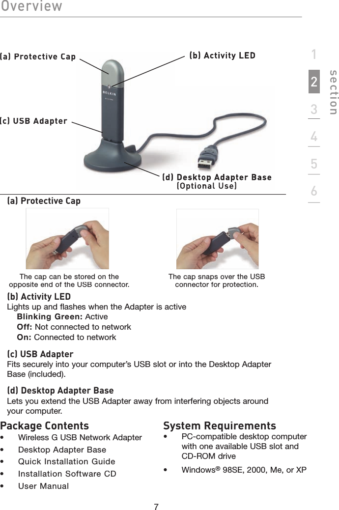 7section123456(a) Protective Cap(b) (b) Activity LED(d)  Desktop Adapter Base(Optional (Optional Use)(c) USB Adapter(a) Protective Cap(b) Activity LEDLights up and flashes when the Adapter is activeBlinking Green:ActiveOff: Not connected to networkOn: Connected to network(c) USB AdapterFits securely into your computer’s USB slot or into the Desktop Adapter Base (included).(d) Desktop Adapter BaseLets you extend the USB Adapter away from interfering objects around your computer.The cap can be stored on the opposite end of the USB connector.OverviewThe cap snaps over the USB connector for protection.System Requirements•  PC-compatible desktop computer with one available USB slot and CD-ROM drive•  Windows® 98SE, 2000, Me, or XPPackage Contents• Wireless G USB Network Adapter• Desktop Adapter Base•  Quick Installation Guide•  Installation Software CD•  User Manual