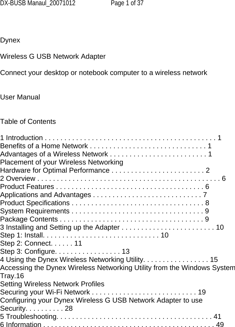 DX-BUSB Manaul_20071012  Page 1 of 37   Dynex   Wireless G USB Network Adapter  Connect your desktop or notebook computer to a wireless network   User Manual   Table of Contents  1 Introduction . . . . . . . . . . . . . . . . . . . . . . . . . . . . . . . . . . . . . . . . . . . . 1 Benefits of a Home Network . . . . . . . . . . . . . . . . . . . . . . . . . . . . . . 1 Advantages of a Wireless Network . . . . . . . . . . . . . . . . . . . . . . . . . 1 Placement of your Wireless Networking Hardware for Optimal Performance . . . . . . . . . . . . . . . . . . . . . . . . 2 2 Overview . . . . . . . . . . . . . . . . . . . . . . . . . . . . . . . . . . . . . . . . . . . . . . . 6 Product Features . . . . . . . . . . . . . . . . . . . . . . . . . . . . . . . . . . . . . . 6 Applications and Advantages . . . . . . . . . . . . . . . . . . . . . . . . . . . . 7 Product Specifications . . . . . . . . . . . . . . . . . . . . . . . . . . . . . . . . . . 8 System Requirements . . . . . . . . . . . . . . . . . . . . . . . . . . . . . . . . . . 9 Package Contents . . . . . . . . . . . . . . . . . . . . . . . . . . . . . . . . . . . . . 9 3 Installing and Setting up the Adapter . . . . . . . . . . . . . . . . . . . . . . . . 10 Step 1: Install. . . . . . . . . . . . . . . . . . . . . . . . . . . . . . 10 Step 2: Connect. . . . . . 11 Step 3: Configure. . . . . . . . . . . . . . . . . 13 4 Using the Dynex Wireless Networking Utility. . . . . . . . . . . . . . . . . 15 Accessing the Dynex Wireless Networking Utility from the Windows System Tray.16 Setting Wireless Network Profiles Securing your Wi-Fi Network . . . . . . . . . . . . . . . . . . . . . . . . . . . 19 Configuring your Dynex Wireless G USB Network Adapter to use Security. . . . . . . . . . 28 5 Troubleshooting. . . . . . . . . . . . . . . . . . . . . . . . . . . . . . . . . . . . . . . . 41 6 Information . . . . . . . . . . . . . . . . . . . . . . . . . . . . . . . . . . . . . . . . . . . . 49       