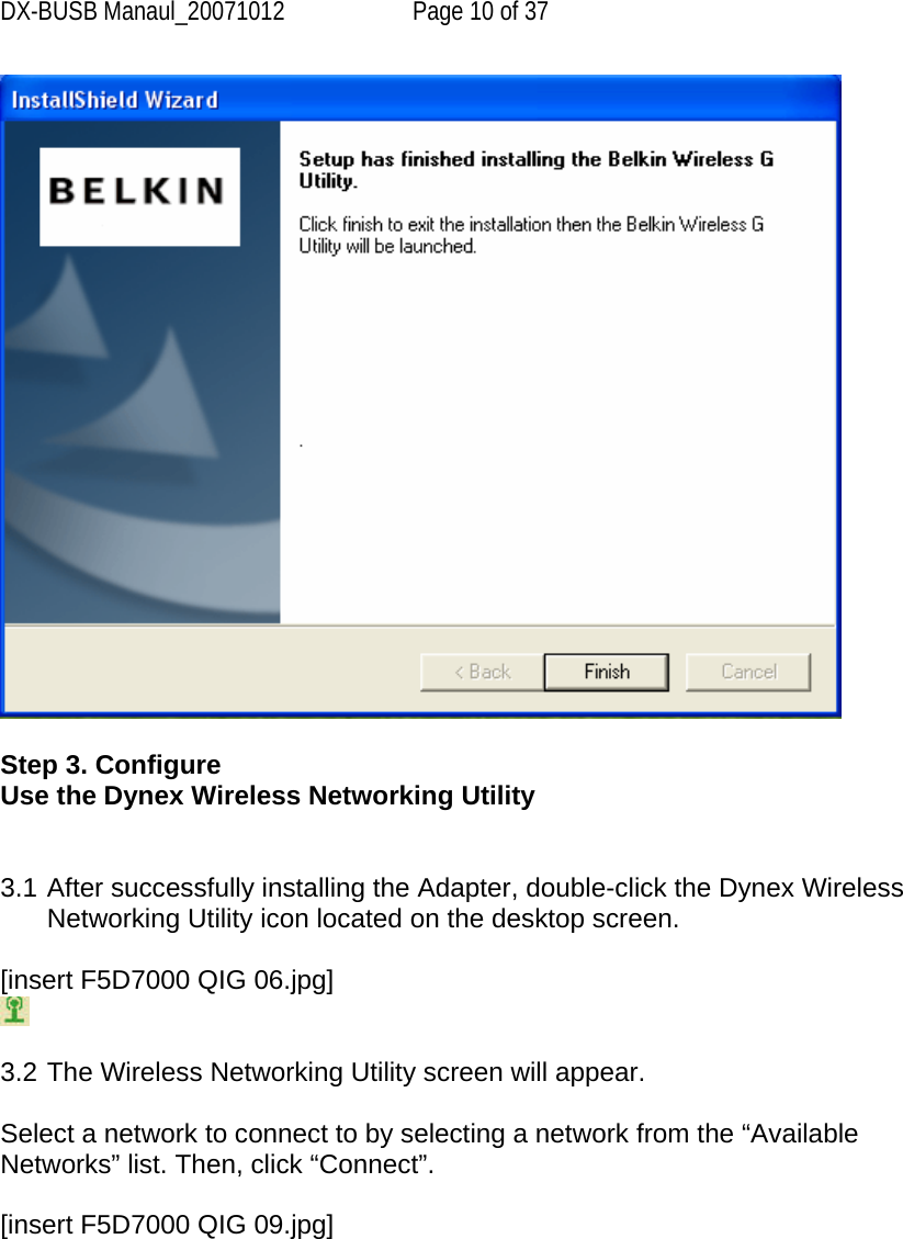 DX-BUSB Manaul_20071012  Page 10 of 37   Step 3. Configure Use the Dynex Wireless Networking Utility   3.1 After successfully installing the Adapter, double-click the Dynex Wireless Networking Utility icon located on the desktop screen.  [insert F5D7000 QIG 06.jpg]   3.2 The Wireless Networking Utility screen will appear.  Select a network to connect to by selecting a network from the “Available Networks” list. Then, click “Connect”.  [insert F5D7000 QIG 09.jpg] 