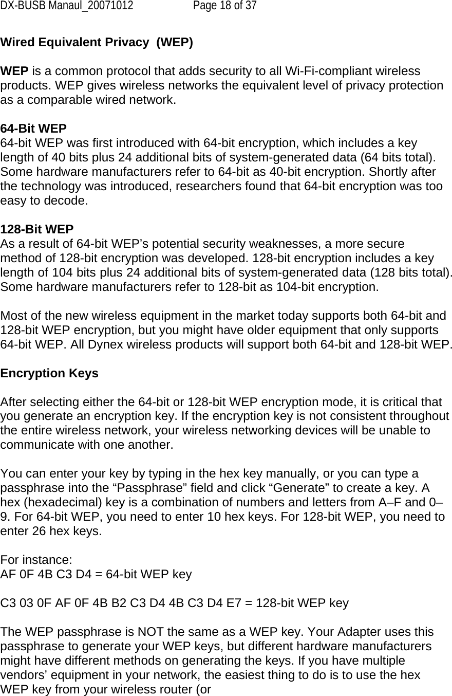 DX-BUSB Manaul_20071012  Page 18 of 37 Wired Equivalent Privacy  (WEP)  WEP is a common protocol that adds security to all Wi-Fi-compliant wireless products. WEP gives wireless networks the equivalent level of privacy protection as a comparable wired network.  64-Bit WEP 64-bit WEP was first introduced with 64-bit encryption, which includes a key length of 40 bits plus 24 additional bits of system-generated data (64 bits total). Some hardware manufacturers refer to 64-bit as 40-bit encryption. Shortly after the technology was introduced, researchers found that 64-bit encryption was too easy to decode.   128-Bit WEP As a result of 64-bit WEP’s potential security weaknesses, a more secure method of 128-bit encryption was developed. 128-bit encryption includes a key length of 104 bits plus 24 additional bits of system-generated data (128 bits total). Some hardware manufacturers refer to 128-bit as 104-bit encryption.  Most of the new wireless equipment in the market today supports both 64-bit and 128-bit WEP encryption, but you might have older equipment that only supports 64-bit WEP. All Dynex wireless products will support both 64-bit and 128-bit WEP.  Encryption Keys  After selecting either the 64-bit or 128-bit WEP encryption mode, it is critical that you generate an encryption key. If the encryption key is not consistent throughout the entire wireless network, your wireless networking devices will be unable to communicate with one another.  You can enter your key by typing in the hex key manually, or you can type a passphrase into the “Passphrase” field and click “Generate” to create a key. A hex (hexadecimal) key is a combination of numbers and letters from A–F and 0–9. For 64-bit WEP, you need to enter 10 hex keys. For 128-bit WEP, you need to enter 26 hex keys.  For instance: AF 0F 4B C3 D4 = 64-bit WEP key  C3 03 0F AF 0F 4B B2 C3 D4 4B C3 D4 E7 = 128-bit WEP key  The WEP passphrase is NOT the same as a WEP key. Your Adapter uses this passphrase to generate your WEP keys, but different hardware manufacturers might have different methods on generating the keys. If you have multiple vendors’ equipment in your network, the easiest thing to do is to use the hex WEP key from your wireless router (or 