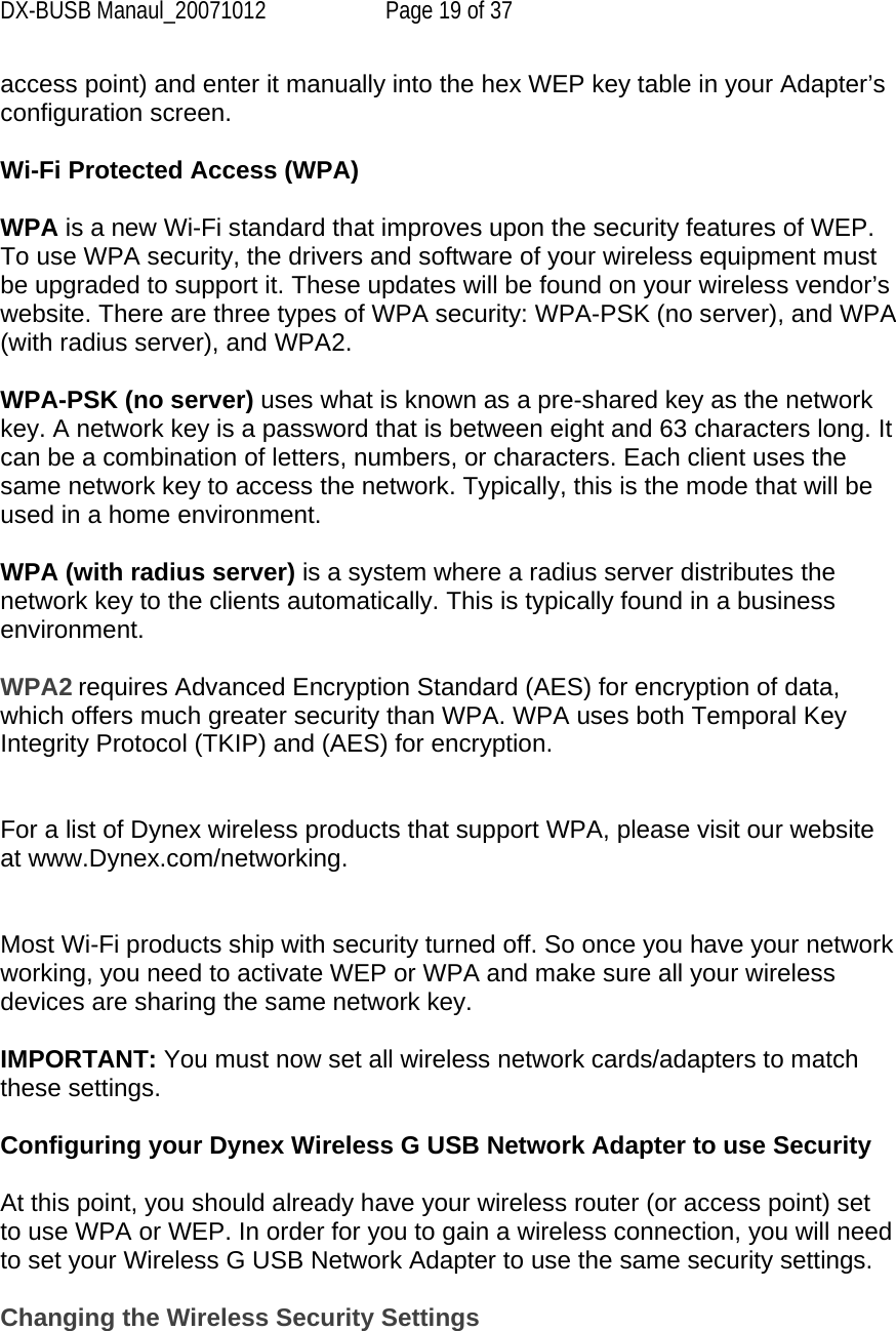 DX-BUSB Manaul_20071012  Page 19 of 37 access point) and enter it manually into the hex WEP key table in your Adapter’s configuration screen.  Wi-Fi Protected Access (WPA)  WPA is a new Wi-Fi standard that improves upon the security features of WEP. To use WPA security, the drivers and software of your wireless equipment must be upgraded to support it. These updates will be found on your wireless vendor’s website. There are three types of WPA security: WPA-PSK (no server), and WPA (with radius server), and WPA2.  WPA-PSK (no server) uses what is known as a pre-shared key as the network key. A network key is a password that is between eight and 63 characters long. It can be a combination of letters, numbers, or characters. Each client uses the same network key to access the network. Typically, this is the mode that will be used in a home environment.  WPA (with radius server) is a system where a radius server distributes the network key to the clients automatically. This is typically found in a business environment.  WPA2 requires Advanced Encryption Standard (AES) for encryption of data, which offers much greater security than WPA. WPA uses both Temporal Key Integrity Protocol (TKIP) and (AES) for encryption.   For a list of Dynex wireless products that support WPA, please visit our website at www.Dynex.com/networking.   Most Wi-Fi products ship with security turned off. So once you have your network working, you need to activate WEP or WPA and make sure all your wireless devices are sharing the same network key.  IMPORTANT: You must now set all wireless network cards/adapters to match these settings.  Configuring your Dynex Wireless G USB Network Adapter to use Security  At this point, you should already have your wireless router (or access point) set to use WPA or WEP. In order for you to gain a wireless connection, you will need to set your Wireless G USB Network Adapter to use the same security settings.  Changing the Wireless Security Settings 