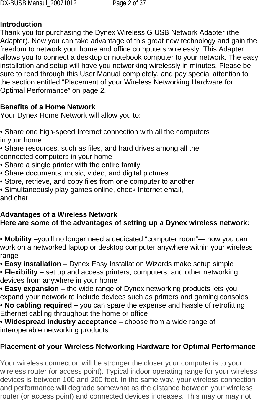 DX-BUSB Manaul_20071012  Page 2 of 37 Introduction Thank you for purchasing the Dynex Wireless G USB Network Adapter (the Adapter). Now you can take advantage of this great new technology and gain the freedom to network your home and office computers wirelessly. This Adapter allows you to connect a desktop or notebook computer to your network. The easy installation and setup will have you networking wirelessly in minutes. Please be sure to read through this User Manual completely, and pay special attention to the section entitled “Placement of your Wireless Networking Hardware for Optimal Performance” on page 2.   Benefits of a Home Network Your Dynex Home Network will allow you to:  • Share one high-speed Internet connection with all the computers in your home • Share resources, such as files, and hard drives among all the connected computers in your home • Share a single printer with the entire family • Share documents, music, video, and digital pictures • Store, retrieve, and copy files from one computer to another • Simultaneously play games online, check Internet email, and chat  Advantages of a Wireless Network Here are some of the advantages of setting up a Dynex wireless network:  • Mobility –you’ll no longer need a dedicated “computer room”— now you can work on a networked laptop or desktop computer anywhere within your wireless range • Easy installation – Dynex Easy Installation Wizards make setup simple • Flexibility – set up and access printers, computers, and other networking devices from anywhere in your home • Easy expansion – the wide range of Dynex networking products lets you expand your network to include devices such as printers and gaming consoles • No cabling required – you can spare the expense and hassle of retrofitting Ethernet cabling throughout the home or office • Widespread industry acceptance – choose from a wide range of interoperable networking products  Placement of your Wireless Networking Hardware for Optimal Performance  Your wireless connection will be stronger the closer your computer is to your wireless router (or access point). Typical indoor operating range for your wireless devices is between 100 and 200 feet. In the same way, your wireless connection and performance will degrade somewhat as the distance between your wireless router (or access point) and connected devices increases. This may or may not 