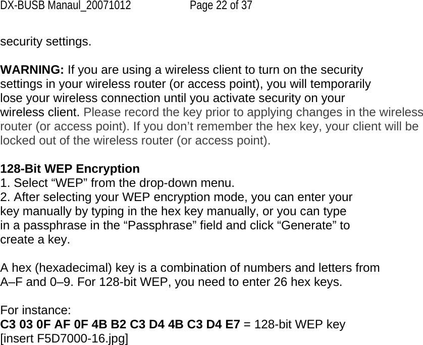 DX-BUSB Manaul_20071012  Page 22 of 37 security settings.  WARNING: If you are using a wireless client to turn on the security settings in your wireless router (or access point), you will temporarily lose your wireless connection until you activate security on your wireless client. Please record the key prior to applying changes in the wireless router (or access point). If you don’t remember the hex key, your client will be locked out of the wireless router (or access point).  128-Bit WEP Encryption 1. Select “WEP” from the drop-down menu. 2. After selecting your WEP encryption mode, you can enter your key manually by typing in the hex key manually, or you can type in a passphrase in the “Passphrase” field and click “Generate” to create a key.  A hex (hexadecimal) key is a combination of numbers and letters from A–F and 0–9. For 128-bit WEP, you need to enter 26 hex keys.  For instance: C3 03 0F AF 0F 4B B2 C3 D4 4B C3 D4 E7 = 128-bit WEP key [insert F5D7000-16.jpg] 
