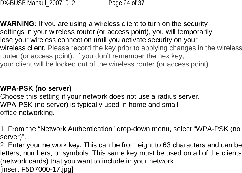 DX-BUSB Manaul_20071012  Page 24 of 37 WARNING: If you are using a wireless client to turn on the security settings in your wireless router (or access point), you will temporarily lose your wireless connection until you activate security on your wireless client. Please record the key prior to applying changes in the wireless router (or access point). If you don’t remember the hex key, your client will be locked out of the wireless router (or access point).   WPA-PSK (no server) Choose this setting if your network does not use a radius server. WPA-PSK (no server) is typically used in home and small office networking.  1. From the “Network Authentication” drop-down menu, select “WPA-PSK (no server)”. 2. Enter your network key. This can be from eight to 63 characters and can be letters, numbers, or symbols. This same key must be used on all of the clients (network cards) that you want to include in your network. [insert F5D7000-17.jpg] 