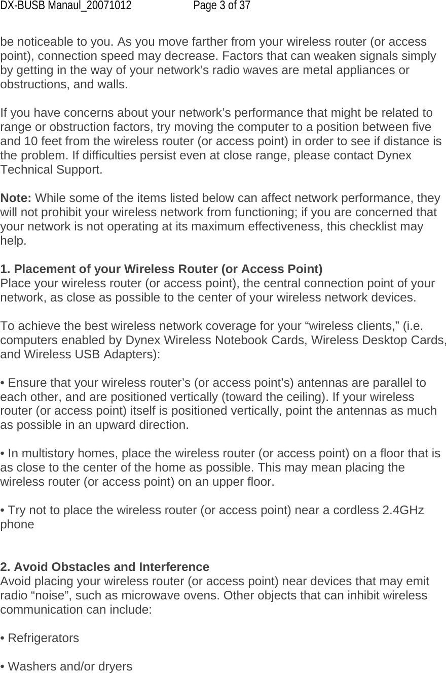 DX-BUSB Manaul_20071012  Page 3 of 37 be noticeable to you. As you move farther from your wireless router (or access point), connection speed may decrease. Factors that can weaken signals simply by getting in the way of your network’s radio waves are metal appliances or obstructions, and walls.  If you have concerns about your network’s performance that might be related to range or obstruction factors, try moving the computer to a position between five and 10 feet from the wireless router (or access point) in order to see if distance is the problem. If difficulties persist even at close range, please contact Dynex Technical Support.  Note: While some of the items listed below can affect network performance, they will not prohibit your wireless network from functioning; if you are concerned that your network is not operating at its maximum effectiveness, this checklist may help.  1. Placement of your Wireless Router (or Access Point) Place your wireless router (or access point), the central connection point of your network, as close as possible to the center of your wireless network devices.  To achieve the best wireless network coverage for your “wireless clients,” (i.e. computers enabled by Dynex Wireless Notebook Cards, Wireless Desktop Cards, and Wireless USB Adapters):  • Ensure that your wireless router’s (or access point’s) antennas are parallel to each other, and are positioned vertically (toward the ceiling). If your wireless router (or access point) itself is positioned vertically, point the antennas as much as possible in an upward direction.  • In multistory homes, place the wireless router (or access point) on a floor that is as close to the center of the home as possible. This may mean placing the wireless router (or access point) on an upper floor.  • Try not to place the wireless router (or access point) near a cordless 2.4GHz phone   2. Avoid Obstacles and Interference Avoid placing your wireless router (or access point) near devices that may emit radio “noise”, such as microwave ovens. Other objects that can inhibit wireless communication can include:  • Refrigerators  • Washers and/or dryers  