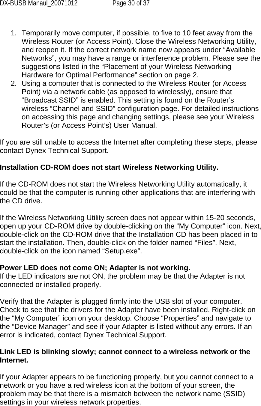 DX-BUSB Manaul_20071012  Page 30 of 37  1.  Temporarily move computer, if possible, to five to 10 feet away from the Wireless Router (or Access Point). Close the Wireless Networking Utility, and reopen it. If the correct network name now appears under “Available Networks”, you may have a range or interference problem. Please see the suggestions listed in the “Placement of your Wireless Networking Hardware for Optimal Performance” section on page 2. 2.  Using a computer that is connected to the Wireless Router (or Access Point) via a network cable (as opposed to wirelessly), ensure that “Broadcast SSID” is enabled. This setting is found on the Router’s wireless “Channel and SSID” configuration page. For detailed instructions on accessing this page and changing settings, please see your Wireless Router’s (or Access Point’s) User Manual.  If you are still unable to access the Internet after completing these steps, please contact Dynex Technical Support.  Installation CD-ROM does not start Wireless Networking Utility.  If the CD-ROM does not start the Wireless Networking Utility automatically, it could be that the computer is running other applications that are interfering with the CD drive.  If the Wireless Networking Utility screen does not appear within 15-20 seconds, open up your CD-ROM drive by double-clicking on the “My Computer” icon. Next, double-click on the CD-ROM drive that the Installation CD has been placed in to start the installation. Then, double-click on the folder named “Files”. Next, double-click on the icon named “Setup.exe”.  Power LED does not come ON; Adapter is not working. If the LED indicators are not ON, the problem may be that the Adapter is not connected or installed properly.  Verify that the Adapter is plugged firmly into the USB slot of your computer. Check to see that the drivers for the Adapter have been installed. Right-click on the “My Computer” icon on your desktop. Choose “Properties” and navigate to the “Device Manager” and see if your Adapter is listed without any errors. If an error is indicated, contact Dynex Technical Support.  Link LED is blinking slowly; cannot connect to a wireless network or the Internet.  If your Adapter appears to be functioning properly, but you cannot connect to a network or you have a red wireless icon at the bottom of your screen, the problem may be that there is a mismatch between the network name (SSID) settings in your wireless network properties. 