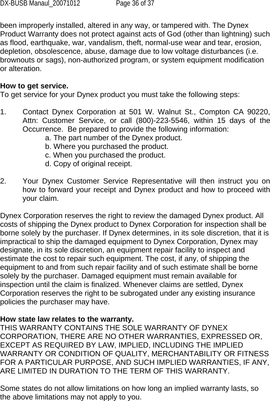 DX-BUSB Manaul_20071012  Page 36 of 37 been improperly installed, altered in any way, or tampered with. The Dynex Product Warranty does not protect against acts of God (other than lightning) such as flood, earthquake, war, vandalism, theft, normal-use wear and tear, erosion, depletion, obsolescence, abuse, damage due to low voltage disturbances (i.e. brownouts or sags), non-authorized program, or system equipment modification or alteration.  How to get service.    To get service for your Dynex product you must take the following steps:  1.  Contact Dynex Corporation at 501 W. Walnut St., Compton CA 90220, Attn: Customer Service, or call (800)-223-5546, within 15 days of the Occurrence.  Be prepared to provide the following information: a. The part number of the Dynex product. b. Where you purchased the product. c. When you purchased the product. d. Copy of original receipt.  2.  Your Dynex Customer Service Representative will then instruct you on how to forward your receipt and Dynex product and how to proceed with your claim.  Dynex Corporation reserves the right to review the damaged Dynex product. All costs of shipping the Dynex product to Dynex Corporation for inspection shall be borne solely by the purchaser. If Dynex determines, in its sole discretion, that it is impractical to ship the damaged equipment to Dynex Corporation, Dynex may designate, in its sole discretion, an equipment repair facility to inspect and estimate the cost to repair such equipment. The cost, if any, of shipping the equipment to and from such repair facility and of such estimate shall be borne solely by the purchaser. Damaged equipment must remain available for inspection until the claim is finalized. Whenever claims are settled, Dynex Corporation reserves the right to be subrogated under any existing insurance policies the purchaser may have.   How state law relates to the warranty. THIS WARRANTY CONTAINS THE SOLE WARRANTY OF DYNEX CORPORATION, THERE ARE NO OTHER WARRANTIES, EXPRESSED OR, EXCEPT AS REQUIRED BY LAW, IMPLIED, INCLUDING THE IMPLIED WARRANTY OR CONDITION OF QUALITY, MERCHANTABILITY OR FITNESS FOR A PARTICULAR PURPOSE, AND SUCH IMPLIED WARRANTIES, IF ANY, ARE LIMITED IN DURATION TO THE TERM OF THIS WARRANTY.   Some states do not allow limitations on how long an implied warranty lasts, so the above limitations may not apply to you.  