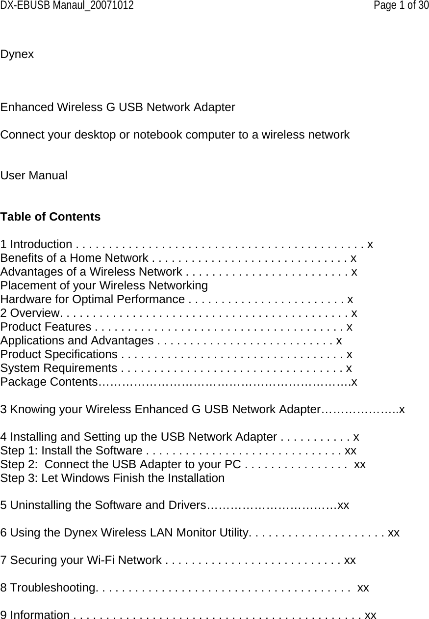 DX-EBUSB Manaul_20071012    Page 1 of 30  Dynex      Enhanced Wireless G USB Network Adapter  Connect your desktop or notebook computer to a wireless network   User Manual   Table of Contents  1 Introduction . . . . . . . . . . . . . . . . . . . . . . . . . . . . . . . . . . . . . . . . . . . . x Benefits of a Home Network . . . . . . . . . . . . . . . . . . . . . . . . . . . . . . x Advantages of a Wireless Network . . . . . . . . . . . . . . . . . . . . . . . . . x Placement of your Wireless Networking Hardware for Optimal Performance . . . . . . . . . . . . . . . . . . . . . . . . x 2 Overview. . . . . . . . . . . . . . . . . . . . . . . . . . . . . . . . . . . . . . . . . . . . x Product Features . . . . . . . . . . . . . . . . . . . . . . . . . . . . . . . . . . . . . . x Applications and Advantages . . . . . . . . . . . . . . . . . . . . . . . . . . . x Product Specifications . . . . . . . . . . . . . . . . . . . . . . . . . . . . . . . . . . x System Requirements . . . . . . . . . . . . . . . . . . . . . . . . . . . . . . . . . . x Package Contents……………………………………………………….x   3 Knowing your Wireless Enhanced G USB Network Adapter………………..x  4 Installing and Setting up the USB Network Adapter . . . . . . . . . . . x  Step 1: Install the Software . . . . . . . . . . . . . . . . . . . . . . . . . . . . . . xx Step 2:  Connect the USB Adapter to your PC . . . . . . . . . . . . . . . .  xx Step 3: Let Windows Finish the Installation    5 Uninstalling the Software and Drivers……………………………xx  6 Using the Dynex Wireless LAN Monitor Utility. . . . . . . . . . . . . . . . . . . . . xx   7 Securing your Wi-Fi Network . . . . . . . . . . . . . . . . . . . . . . . . . . . xx   8 Troubleshooting. . . . . . . . . . . . . . . . . . . . . . . . . . . . . . . . . . . . . . .  xx  9 Information . . . . . . . . . . . . . . . . . . . . . . . . . . . . . . . . . . . . . . . . . . . . xx     