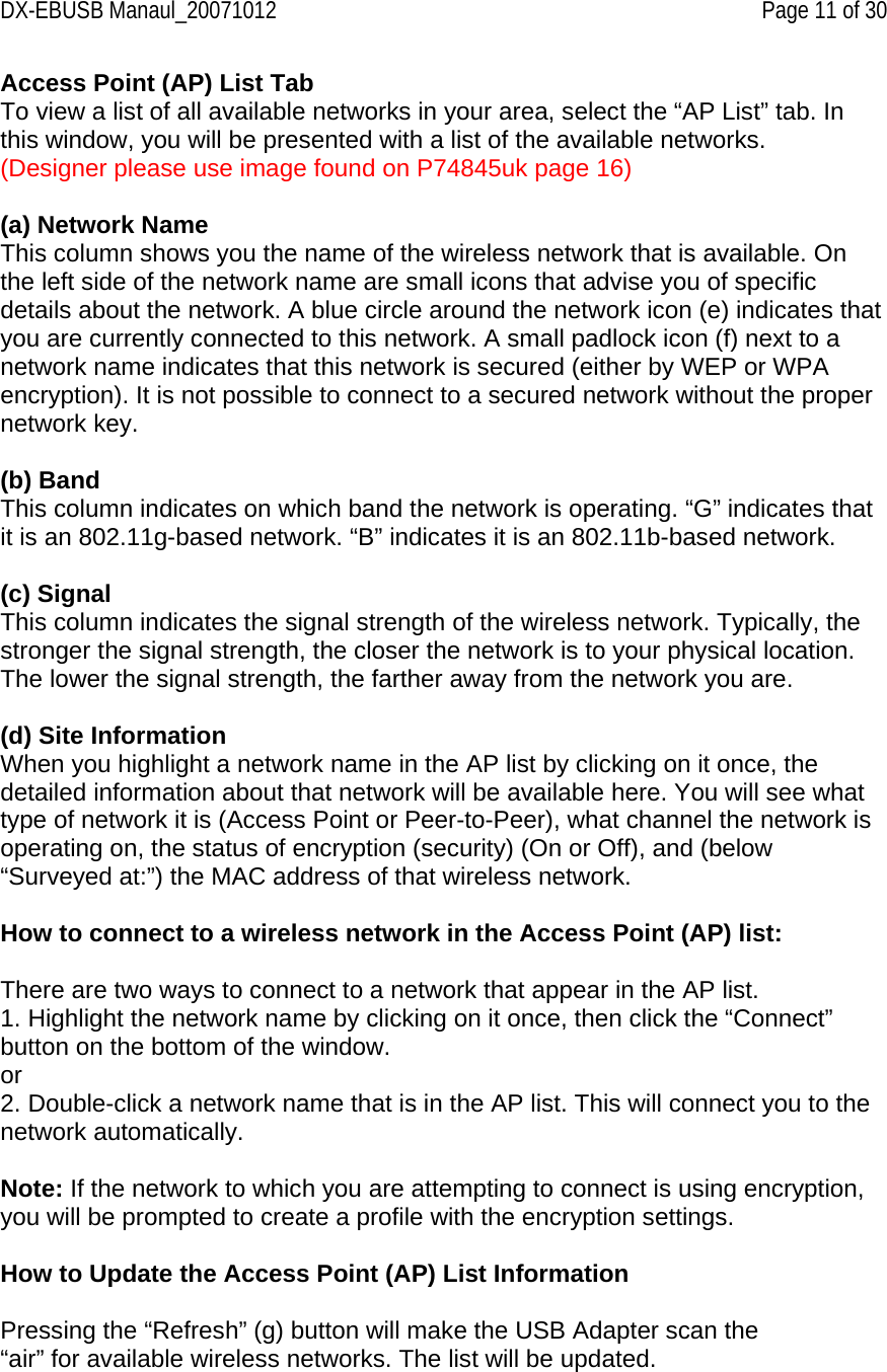 DX-EBUSB Manaul_20071012    Page 11 of 30 Access Point (AP) List Tab To view a list of all available networks in your area, select the “AP List” tab. In this window, you will be presented with a list of the available networks. (Designer please use image found on P74845uk page 16)  (a) Network Name This column shows you the name of the wireless network that is available. On the left side of the network name are small icons that advise you of specific details about the network. A blue circle around the network icon (e) indicates that you are currently connected to this network. A small padlock icon (f) next to a network name indicates that this network is secured (either by WEP or WPA encryption). It is not possible to connect to a secured network without the proper network key.  (b) Band This column indicates on which band the network is operating. “G” indicates that it is an 802.11g-based network. “B” indicates it is an 802.11b-based network.  (c) Signal This column indicates the signal strength of the wireless network. Typically, the stronger the signal strength, the closer the network is to your physical location. The lower the signal strength, the farther away from the network you are.  (d) Site Information When you highlight a network name in the AP list by clicking on it once, the detailed information about that network will be available here. You will see what type of network it is (Access Point or Peer-to-Peer), what channel the network is operating on, the status of encryption (security) (On or Off), and (below “Surveyed at:”) the MAC address of that wireless network.  How to connect to a wireless network in the Access Point (AP) list:  There are two ways to connect to a network that appear in the AP list. 1. Highlight the network name by clicking on it once, then click the “Connect” button on the bottom of the window. or 2. Double-click a network name that is in the AP list. This will connect you to the network automatically.  Note: If the network to which you are attempting to connect is using encryption, you will be prompted to create a profile with the encryption settings.  How to Update the Access Point (AP) List Information  Pressing the “Refresh” (g) button will make the USB Adapter scan the “air” for available wireless networks. The list will be updated. 