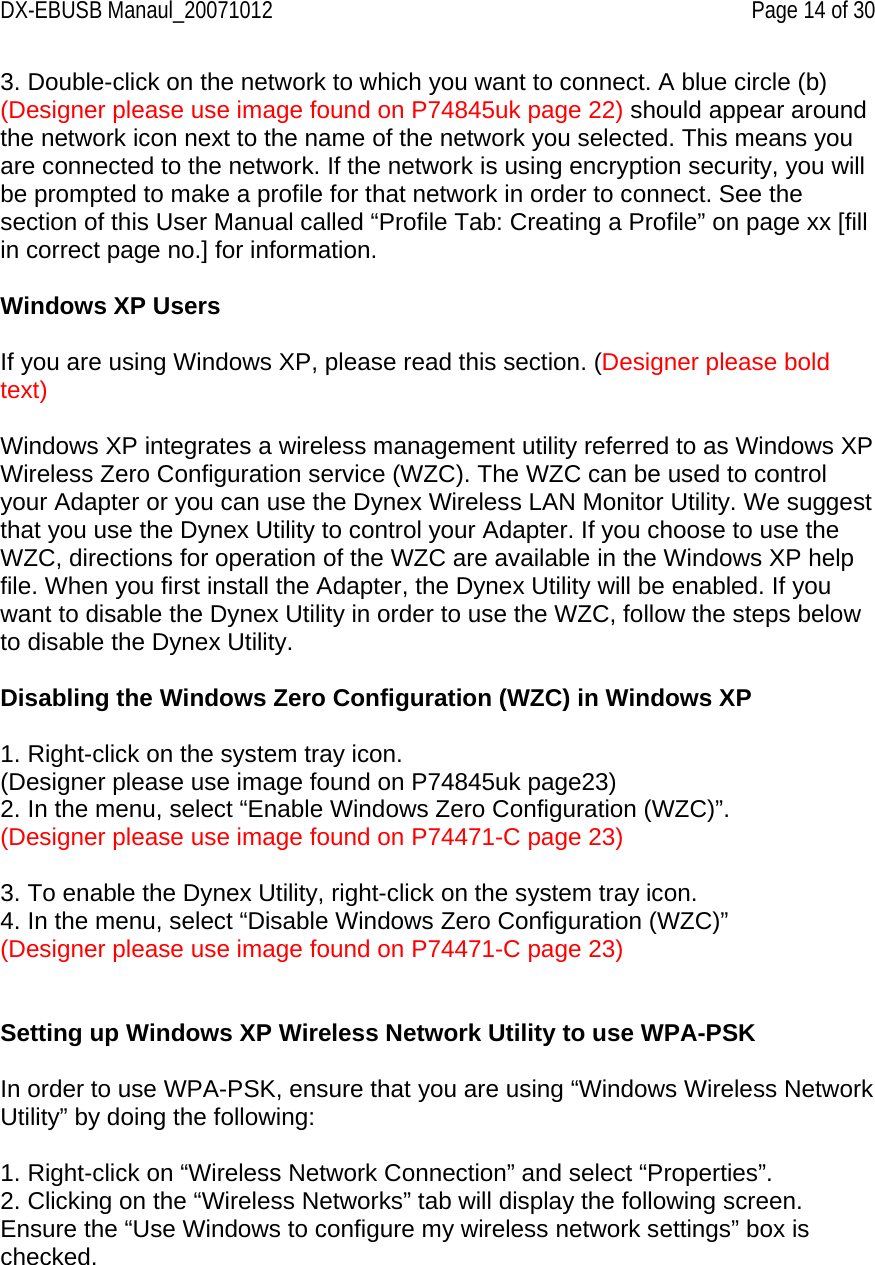 DX-EBUSB Manaul_20071012    Page 14 of 30 3. Double-click on the network to which you want to connect. A blue circle (b) (Designer please use image found on P74845uk page 22) should appear around the network icon next to the name of the network you selected. This means you are connected to the network. If the network is using encryption security, you will be prompted to make a profile for that network in order to connect. See the section of this User Manual called “Profile Tab: Creating a Profile” on page xx [fill in correct page no.] for information.  Windows XP Users  If you are using Windows XP, please read this section. (Designer please bold text)  Windows XP integrates a wireless management utility referred to as Windows XP Wireless Zero Configuration service (WZC). The WZC can be used to control your Adapter or you can use the Dynex Wireless LAN Monitor Utility. We suggest that you use the Dynex Utility to control your Adapter. If you choose to use the WZC, directions for operation of the WZC are available in the Windows XP help file. When you first install the Adapter, the Dynex Utility will be enabled. If you want to disable the Dynex Utility in order to use the WZC, follow the steps below to disable the Dynex Utility.  Disabling the Windows Zero Configuration (WZC) in Windows XP  1. Right-click on the system tray icon. (Designer please use image found on P74845uk page23) 2. In the menu, select “Enable Windows Zero Configuration (WZC)”. (Designer please use image found on P74471-C page 23)  3. To enable the Dynex Utility, right-click on the system tray icon. 4. In the menu, select “Disable Windows Zero Configuration (WZC)” (Designer please use image found on P74471-C page 23)   Setting up Windows XP Wireless Network Utility to use WPA-PSK  In order to use WPA-PSK, ensure that you are using “Windows Wireless Network Utility” by doing the following:  1. Right-click on “Wireless Network Connection” and select “Properties”.  2. Clicking on the “Wireless Networks” tab will display the following screen. Ensure the “Use Windows to configure my wireless network settings” box is checked.   