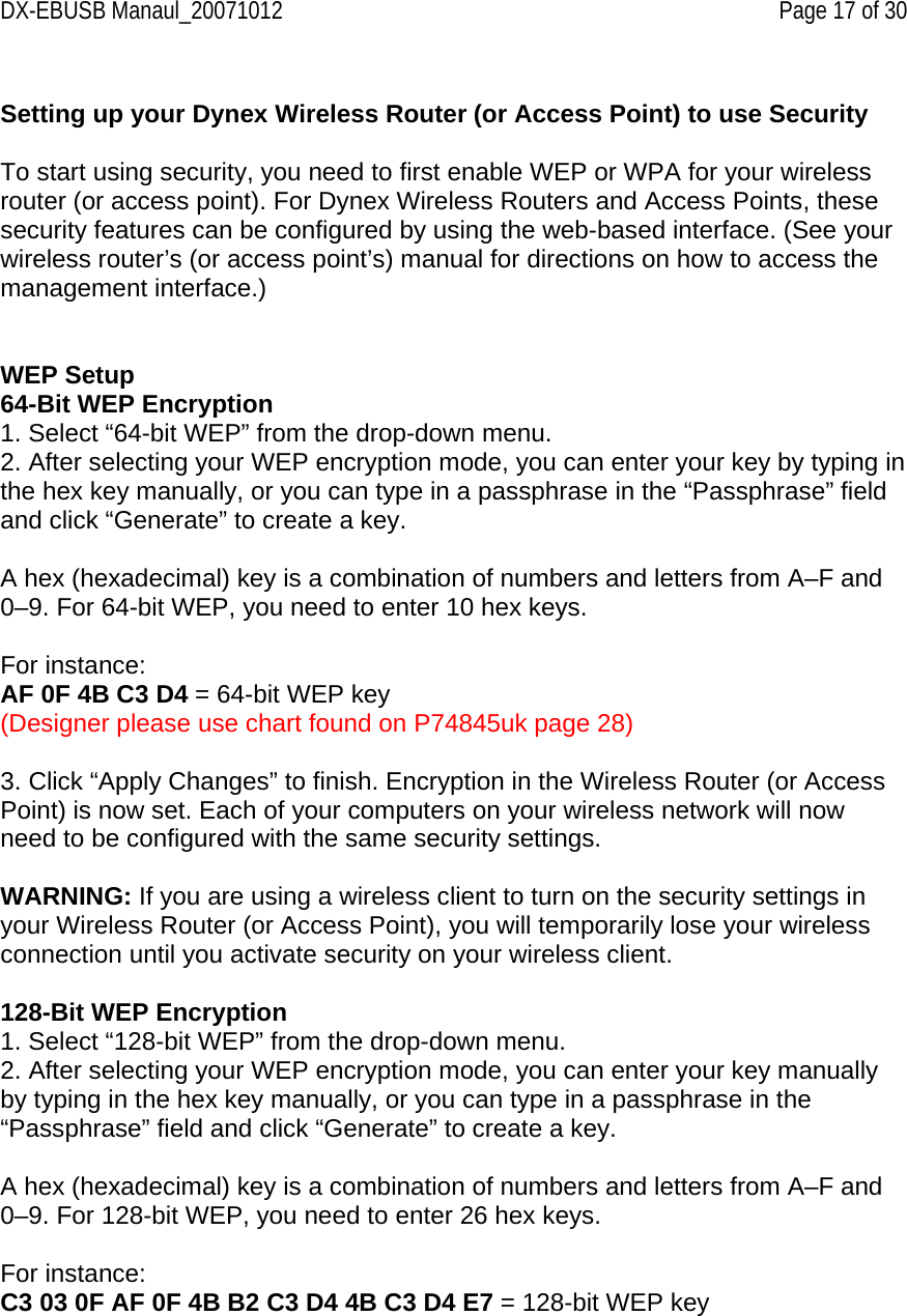DX-EBUSB Manaul_20071012    Page 17 of 30  Setting up your Dynex Wireless Router (or Access Point) to use Security  To start using security, you need to first enable WEP or WPA for your wireless router (or access point). For Dynex Wireless Routers and Access Points, these security features can be configured by using the web-based interface. (See your wireless router’s (or access point’s) manual for directions on how to access the management interface.)    WEP Setup 64-Bit WEP Encryption 1. Select “64-bit WEP” from the drop-down menu. 2. After selecting your WEP encryption mode, you can enter your key by typing in the hex key manually, or you can type in a passphrase in the “Passphrase” field and click “Generate” to create a key.  A hex (hexadecimal) key is a combination of numbers and letters from A–F and 0–9. For 64-bit WEP, you need to enter 10 hex keys.  For instance: AF 0F 4B C3 D4 = 64-bit WEP key (Designer please use chart found on P74845uk page 28)  3. Click “Apply Changes” to finish. Encryption in the Wireless Router (or Access Point) is now set. Each of your computers on your wireless network will now need to be configured with the same security settings.  WARNING: If you are using a wireless client to turn on the security settings in your Wireless Router (or Access Point), you will temporarily lose your wireless connection until you activate security on your wireless client.  128-Bit WEP Encryption 1. Select “128-bit WEP” from the drop-down menu. 2. After selecting your WEP encryption mode, you can enter your key manually by typing in the hex key manually, or you can type in a passphrase in the “Passphrase” field and click “Generate” to create a key.  A hex (hexadecimal) key is a combination of numbers and letters from A–F and 0–9. For 128-bit WEP, you need to enter 26 hex keys.  For instance: C3 03 0F AF 0F 4B B2 C3 D4 4B C3 D4 E7 = 128-bit WEP key  
