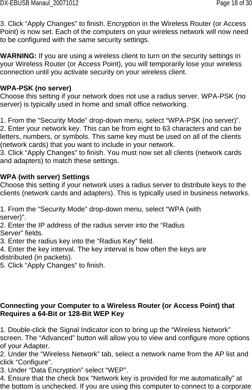 DX-EBUSB Manaul_20071012    Page 18 of 30 3. Click “Apply Changes” to finish. Encryption in the Wireless Router (or Access Point) is now set. Each of the computers on your wireless network will now need to be configured with the same security settings.  WARNING: If you are using a wireless client to turn on the security settings in your Wireless Router (or Access Point), you will temporarily lose your wireless connection until you activate security on your wireless client.  WPA-PSK (no server) Choose this setting if your network does not use a radius server. WPA-PSK (no server) is typically used in home and small office networking.  1. From the “Security Mode” drop-down menu, select “WPA-PSK (no server)”. 2. Enter your network key. This can be from eight to 63 characters and can be letters, numbers, or symbols. This same key must be used on all of the clients (network cards) that you want to include in your network. 3. Click “Apply Changes” to finish. You must now set all clients (network cards and adapters) to match these settings.  WPA (with server) Settings Choose this setting if your network uses a radius server to distribute keys to the clients (network cards and adapters). This is typically used in business networks.  1. From the “Security Mode” drop-down menu, select “WPA (with server)”. 2. Enter the IP address of the radius server into the “Radius Server” fields. 3. Enter the radius key into the “Radius Key” field. 4. Enter the key interval. The key interval is how often the keys are distributed (in packets). 5. Click “Apply Changes” to finish.      Connecting your Computer to a Wireless Router (or Access Point) that Requires a 64-Bit or 128-Bit WEP Key  1. Double-click the Signal Indicator icon to bring up the “Wireless Network” screen. The “Advanced” button will allow you to view and configure more options of your Adapter. 2. Under the “Wireless Network” tab, select a network name from the AP list and click “Configure”. 3. Under “Data Encryption” select “WEP”. 4. Ensure that the check box “Network key is provided for me automatically” at the bottom is unchecked. If you are using this computer to connect to a corporate 