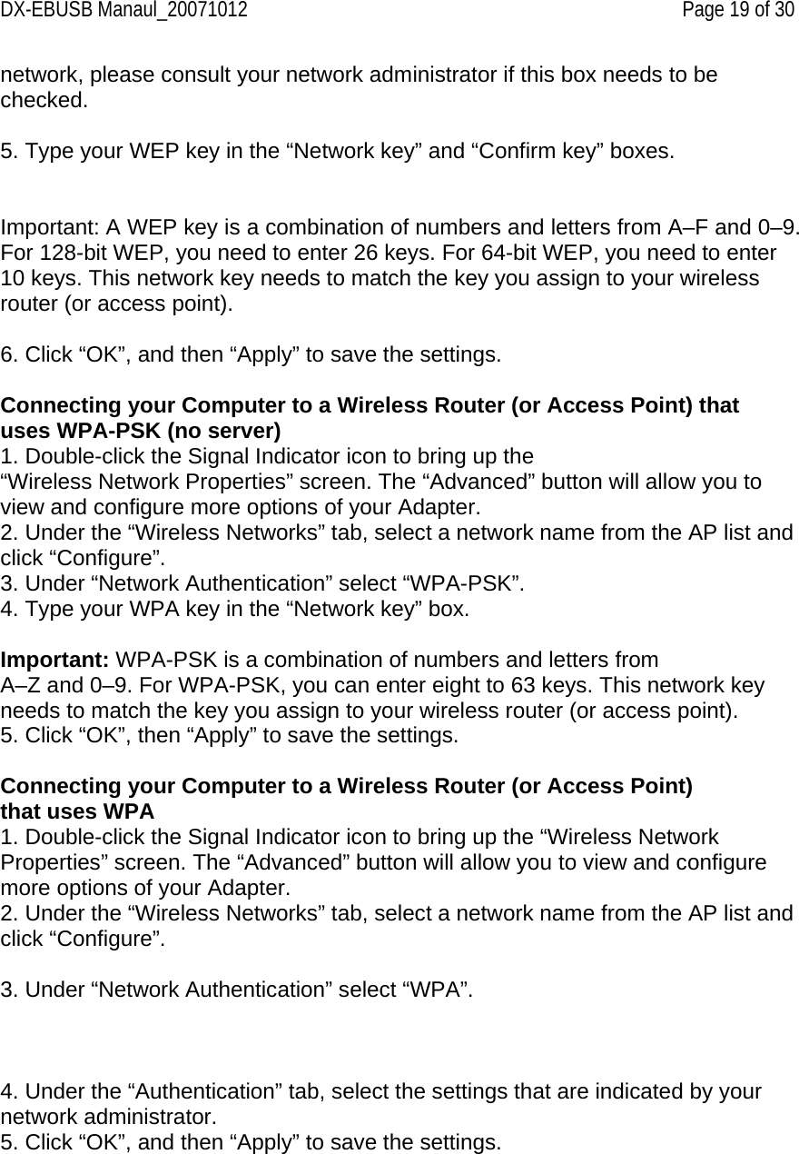 DX-EBUSB Manaul_20071012    Page 19 of 30 network, please consult your network administrator if this box needs to be checked.  5. Type your WEP key in the “Network key” and “Confirm key” boxes.   Important: A WEP key is a combination of numbers and letters from A–F and 0–9. For 128-bit WEP, you need to enter 26 keys. For 64-bit WEP, you need to enter 10 keys. This network key needs to match the key you assign to your wireless router (or access point).  6. Click “OK”, and then “Apply” to save the settings.  Connecting your Computer to a Wireless Router (or Access Point) that uses WPA-PSK (no server) 1. Double-click the Signal Indicator icon to bring up the “Wireless Network Properties” screen. The “Advanced” button will allow you to view and configure more options of your Adapter. 2. Under the “Wireless Networks” tab, select a network name from the AP list and click “Configure”.  3. Under “Network Authentication” select “WPA-PSK”. 4. Type your WPA key in the “Network key” box.  Important: WPA-PSK is a combination of numbers and letters from A–Z and 0–9. For WPA-PSK, you can enter eight to 63 keys. This network key needs to match the key you assign to your wireless router (or access point). 5. Click “OK”, then “Apply” to save the settings.  Connecting your Computer to a Wireless Router (or Access Point) that uses WPA 1. Double-click the Signal Indicator icon to bring up the “Wireless Network Properties” screen. The “Advanced” button will allow you to view and configure more options of your Adapter. 2. Under the “Wireless Networks” tab, select a network name from the AP list and click “Configure”.  3. Under “Network Authentication” select “WPA”.    4. Under the “Authentication” tab, select the settings that are indicated by your network administrator. 5. Click “OK”, and then “Apply” to save the settings.   